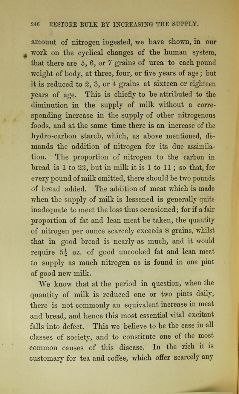 amount of nitrogen ingested, we have shown, in our work on the cyclical changes of the human system, that there are 5, 6, or 7 grains of urea to each pound weight of body, at three, four, or five years of age; but it is reduced to 2, 3, or 4 grains at sixteen or eighteen years of age. This is chiefly to be attributed to the diminution in the supply of milk without a corre- sponding increase in the supply of other nitrogenous foods, and at the same time there is an increase of the hydro-carbon starch, which, as above mentioned, de- mands the addition of nitrogen for its due assimila- tion. The proportion of nitrogen to the carbon in bread is 1 to 22, but in milk it is 1 to 11; so that, for every pound of milk omitted, there should be two pounds of bread added. The addition of meat which is made when the supply of milk is lessened is generally quite inadequate to meet the loss thus occasioned; for if a fair proportion of fat and lean meat be taken, the quantity of nitrogen per ounce scarcely exceeds 8 grains, whilst that in good bread is nearly as much, and it would require 5^ oz. of good uncooked fat and lean meat to supply as much nitrogen as is found in one pint of good new milk. We know that at the period in question, when the quantity of milk is reduced one or two pints daily, there is not commonly an equivalent increase in meat and bread, and hence this most essential vital excitant falls into defect. This we believe to be the case in all classes of society, and to constitute one of the most common causes of this disease. In the rich it is customary for tea and coffee, which offer scarcely any