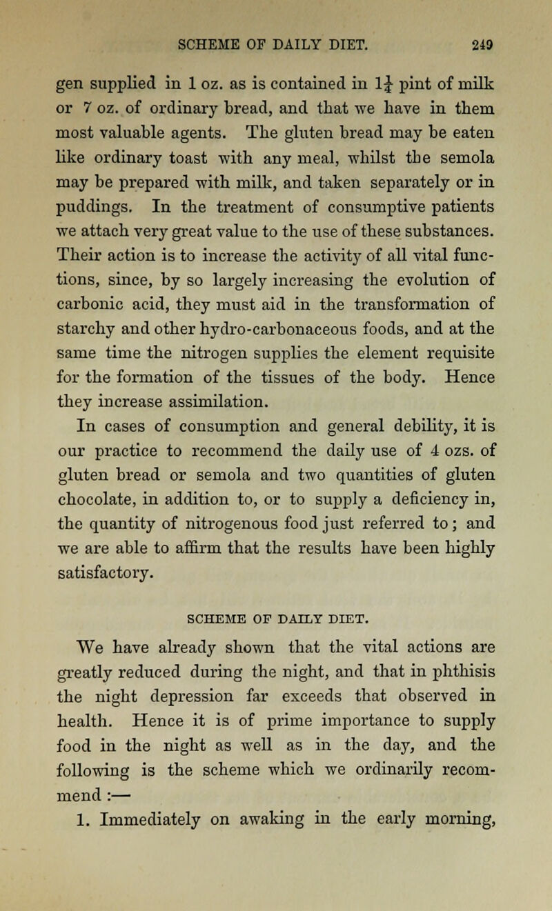 gen supplied in 1 oz. as is contained in 1J pint of milk or 7 oz. of ordinary bread, and that we have in them most valuable agents. The gluten bread may be eaten like ordinary toast with any meal, whilst tbe semola may be prepared with milk, and taken separately or in puddings. In the treatment of consumptive patients we attach very great value to the use of these substances. Their action is to increase the activity of all vital func- tions, since, by so largely increasing the evolution of carbonic acid, they must aid in the transformation of starchy and other hydro-carbonaceous foods, and at the same time the nitrogen supplies the element requisite for the formation of the tissues of the body. Hence they increase assimilation. In cases of consumption and general debility, it is our practice to recommend the daily use of 4 ozs. of gluten bread or semola and two quantities of gluten chocolate, in addition to, or to supply a deficiency in, the quantity of nitrogenous food just referred to; and we are able to affirm that the results have been highly satisfactory. SCHEME OF DAILY DIET. We have already shown that the vital actions are greatly reduced during the night, and that in phthisis the night depression far exceeds that observed in health. Hence it is of prime importance to supply food in the night as well as in the day, and the following is the scheme which we ordinarily recom- mend :— 1. Immediately on awaking in the early morning,