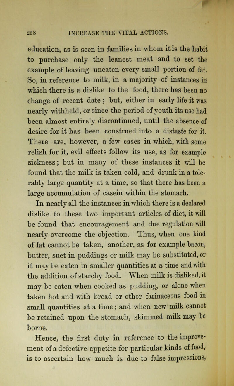 education, as is seen in families in whom it is the habit to purchase only the leanest meat and to set the example of leaving uneaten every small portion of fat. So, in reference to milk, in a majority of instances hi which there is a dislike to the food, there has been no change of recent date ; hut, either in early life it was nearly withheld, or since the period of youth its use had been almost entirely discontinued, until the absence of desire for it has been construed into a distaste for it. There are, however, a few cases in which, with some relish for it, evil effects follow its use, as for example sickness; hut in many of these instances it will be found that the milk is taken cold, and drunk in a tole- rably large quantity at a time, so that there has been a large accumulation of casein within the stomach. In nearly all the instances in which there is a declared dislike to these two important articles of diet, it will be found that encouragement and due regulation will nearly overcome the objection. Thus, when one kind of fat cannot be taken, another, as for example bacon, butter, suet in puddings or milk may be substituted, or it may be eaten in smaller quantities at a time and with the addition of starchy food. When milk is disliked, it may be eaten when cooked as pudding, or alone when taken hot and with bread or other farinaceous food in small quantities at a time; and when new milk cannot be retained upon the stomach, skimmed milk may be borne. Hence, the first duty in reference to the improve- ment of a defective appetite for particular kinds of food, is to ascertain how much is due to false impressions,