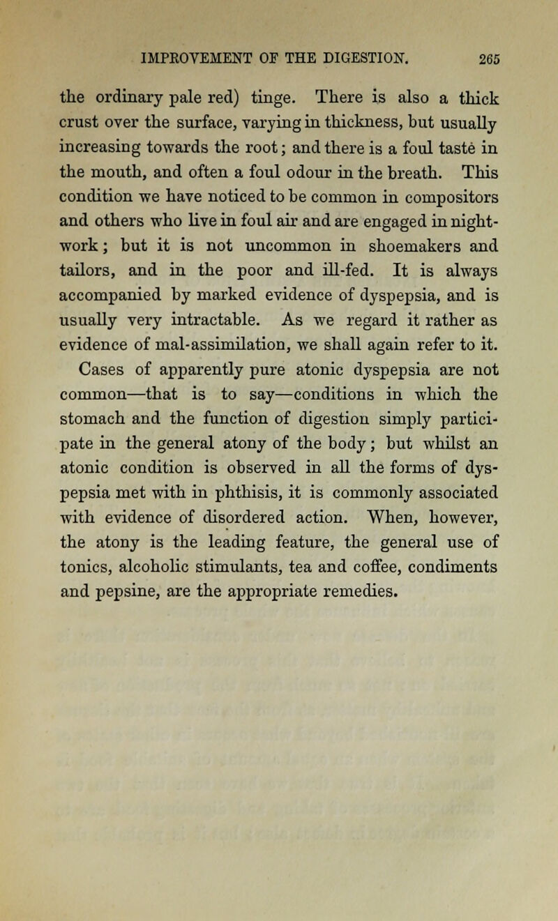 the ordinary pale red) tinge. There is also a thick crust over the surface, varying in thickness, but usually increasing towards the root; and there is a foul taste in the mouth, and often a foul odour in the breath. This condition -we have noticed to be common in compositors and others who live in foul air and are engaged in night- work ; but it is not uncommon in shoemakers and tailors, and in the poor and ill-fed. It is always accompanied by marked evidence of dyspepsia, and is usually very intractable. As we regard it rather as evidence of mal-assimilation, we shall again refer to it. Cases of apparently pure atonic dyspepsia are not common—that is to say—conditions in which the stomach and the function of digestion simply partici- pate in the general atony of the body; but whilst an atonic condition is observed in all the forms of dys- pepsia met with in phthisis, it is commonly associated with evidence of disordered action. When, however, the atony is the leading feature, the general use of tonics, alcoholic stimulants, tea and coffee, condiments and pepsine, are the appropriate remedies.
