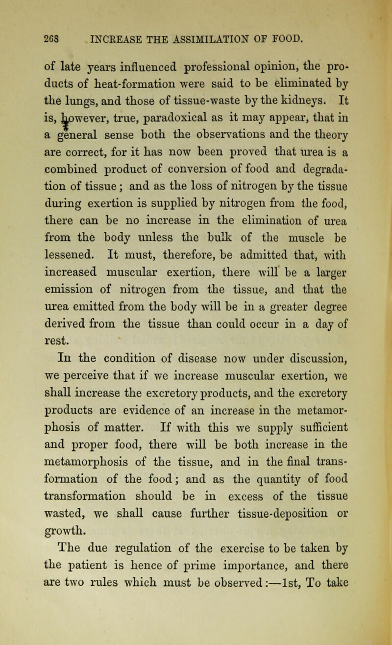 of late years influenced professional opinion, the pro- ducts of heat-formation were said to be eliminated by the lungs, and those of tissue-waste by the kidneys. It is, however, true, paradoxical as it may appear, that in a general sense both the observations and the theory are correct, for it has now been proved that urea is a combined product of conversion of food and degrada- tion of tissue; and as the loss of nitrogen by the tissue during exertion is supplied by nitrogen from the food, there can be no increase in the elimination of urea from the body unless the bulk of the muscle be lessened. It must, therefore, be admitted that, with increased muscular exertion, there will be a larger emission of nitrogen from the tissue, and that the urea emitted from the body will be in a greater degree derived from the tissue than could occur in a day of rest. In the condition of disease now under discussion, we perceive that if we increase muscular exertion, we shall increase the excretory products, and the excretory products are evidence of an increase in the metamor- phosis of matter. If with this we supply sufficient and proper food, there will be both increase in the metamorphosis of the tissue, and in the final trans- formation of the food; and as the quantity of food transformation should be in excess of the tissue wasted, we shall cause further tissue-deposition or growth. The due regulation of the exercise to be taken by the patient is hence of prime importance, and there are two rules which must be observed:—1st, To take