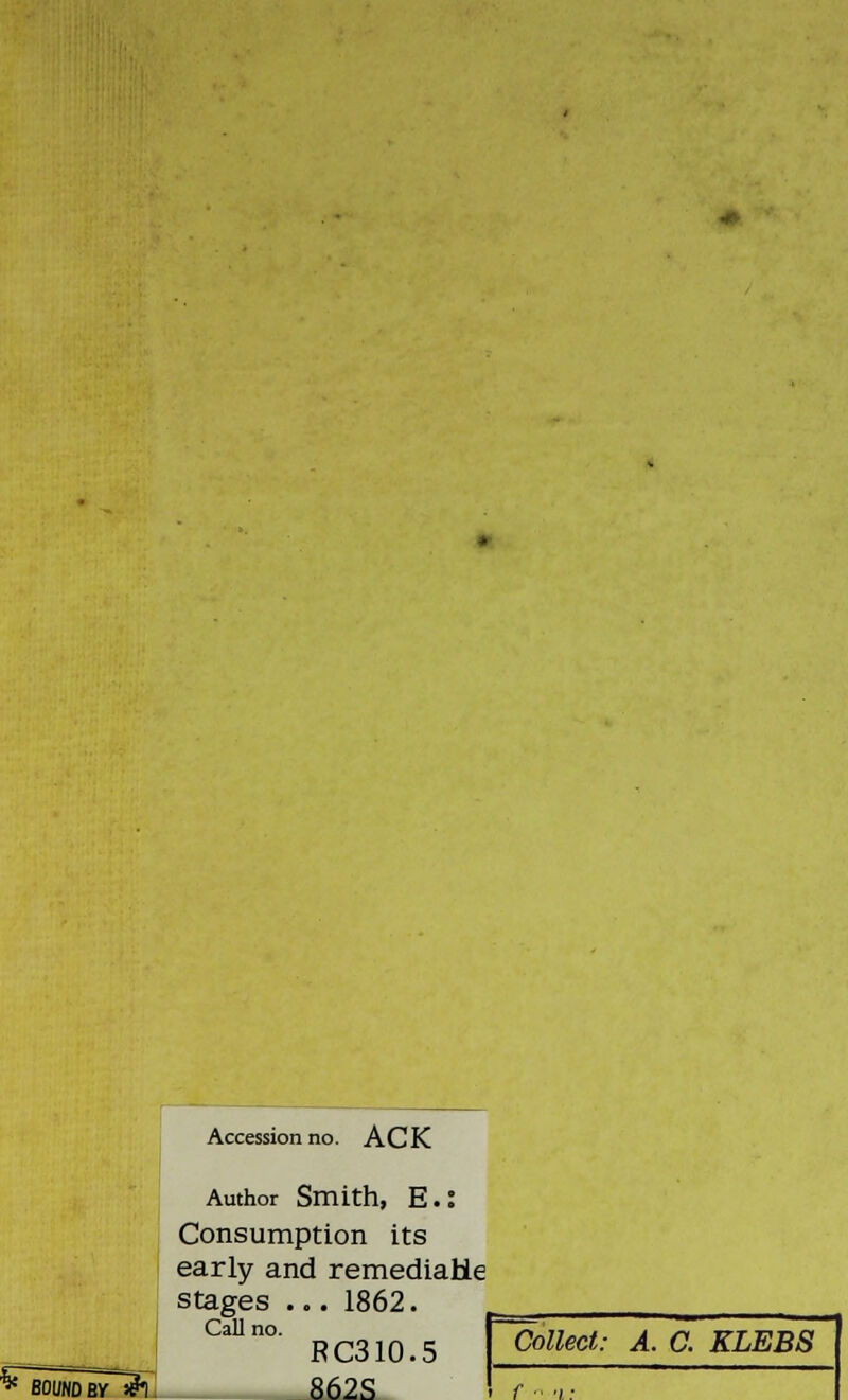 Accession no. A C K BOUND BV &) Author Smith, E.: Consumption its early and remediaHe stages ... 1862. >. RC310.5 862S Call no. Collect: A. C. KLEBS