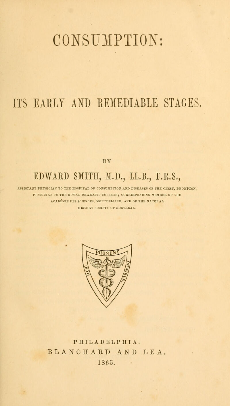 CONSUMPTION: ITS EARLY AND REMEDIABLE STAGES. BY EDWARD SMITH, M.D., 1L.B., F.R.S. ASSISTANT PHYSICIAN TO THE HOSPITAL OF CONSUMPTION AND DISEASES OF THE CHEST, BROMPTON ; PHYSICIAN TO THE ROYAL DRAMATIC COLLEGE ; CORRESPONDING MEMBER OF THE ACADfiMIE DES SCIENCES, MONTPELLIER, AND OF THE NATURAL HISTORY SOCIETY OF MONTREAL. PHILADELPHIA: BLANCHARD AND LEA 1865.