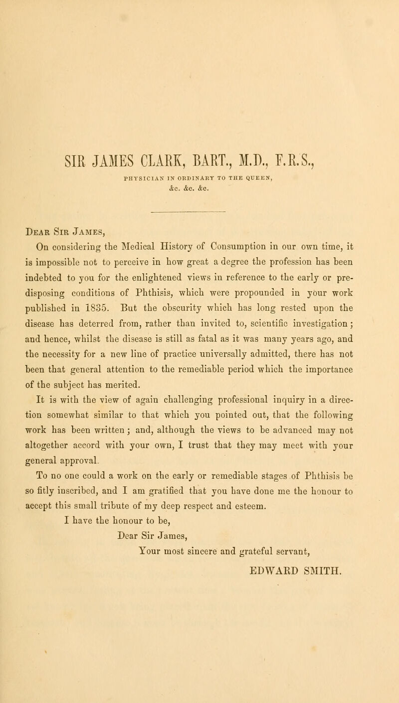 SIR JAMES CLARK, BART., M.D., F.R.S, PHYSICIAN IN ORDINARY TO THE QUEEN, Ac. &C. &C. Dear Sir James, On considering the Medical History of Consumption in our own time, it is impossible not to perceive in how great a degree the profession has been indebted to you for the enlightened views in reference to the early or pre- disposing conditions of Phthisis, which were propounded in your work published in 1835. But the obscurity which has long rested upon the disease has deterred from, rather than invited to, scientific investigation; and hence, whilst the disease is still as fatal as it was many years ago, and the necessity for a new line of practice universally admitted, there has not been that general attention to the remediable period which the importance of the subject has merited. It is with the view of again challenging professional inquiry in a direc- tion somewhat similar to that which you pointed out, that the following work has been written; and, although the views to be advanced may not altogether accord with your own, I trust that they may meet with your general approval. To no one could a work on the early or remediable stages of Phthisis be so fitly inscribed, and I am gratiGed that you have done me the honour to accept this small tribute of my deep respect and esteem. I have the honour to be, Dear Sir James, Your most sincere and grateful servant, EDWARD SMITH.