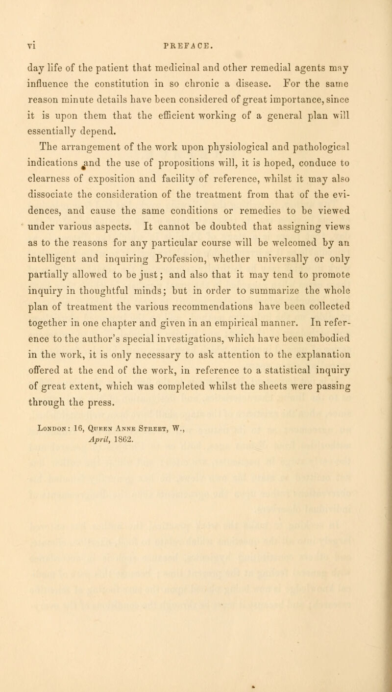 day life of the patient that medicinal and other remedial agents may influence the constitution in so chronic a disease. For the same reason minute details have been considered of great importance, since it is upon them that the efficient working of a general plan will essentially depend. The arrangement of the work upon physiological and pathological indications ^ind the use of propositions will, it is hoped, conduce to clearness of exposition and facility of reference, whilst it may also dissociate the consideration of the treatment from that of the evi- dences, and cause the same conditions or remedies to be viewed under various aspects. It cannot be doubted that assigning views as to the reasons for any particular course will be welcomed by an intelligent and inquiring Profession, whether universally or only partially allowed to be just; and also that it may tend to promote inquiry in thoughtful minds; but in order to summarize the whole plan of treatment the various recommendations have been collected together in one chapter and given in an empirical manner. In refer- ence to the author's special investigations, which have been embodied in the w7ork, it is only necessary to ask attention to the explanation offered at the end of the work, in reference to a statistical inquiry of great extent, which was completed whilst the sheets were passing through the press. London: 16, Queen Anne Street, W., April, 1862.