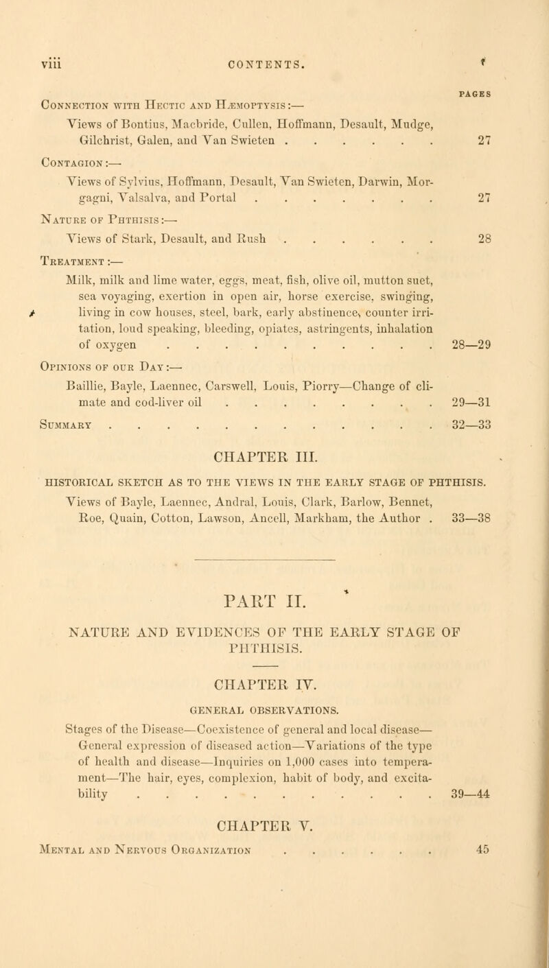 Vlll CONTENTS. f PAGES Connection with Hectic and Haemoptysis:— Views of Bontius, Macbride, Cullen, Hoffmann, Desault, Mudge, Gilchrist, Galen, and Van Swieten 27 Contagion :—■ Views of Sylvius, Hoffmann, Desault, Van Swieten, Darwin, Mor- gagni, Valsalva, and Portal 27 Nature of Phthisis:— Views of Stark, Desault, and Rush 28 Treatment:— Milk, milk and lime water, eggs, meat, fish, olive oil, mutton suet, sea voyaging, exertion in open air, horse exercise, swinging, living in cow houses, steel, bark, early abstinence^ counter irri- tation, loud speaking, bleeding, opiates, astringents, inhalation of oxygen 28—29 Opinions op our Day :—■ Baillie, Bayle, Laennec, Carswell, Louis, Piorry—Change of cli- mate and cod-liver oil 29—31 Summary 32—33 CHAPTER III. HISTORICAL SKETCH AS TO THE VIEWS IN THE EARLY STAGE OF PHTHISIS. Views of Bayle, Laennec, Andral, Louis, Clark, Barlow, Bennet, Roe, Quain, Cotton, Lawson, Ancell, Markham, the Author . 33—38 PART II. NATURE AND EVIDENCES OF THE EARLY STAGE OF PHTHISIS. CHAPTER IV. GENERAL OBSERVATIONS. Stages of the Disease—Coexistence of general and local disease— General expression of diseased action—Variations of the type of health and disease—Inquiries on 1,000 cases into tempera- ment—The hair, eyes, complexion, habit of body, and excita- bility 39—44 CHAPTER V. Mental and Nervous Organization 45