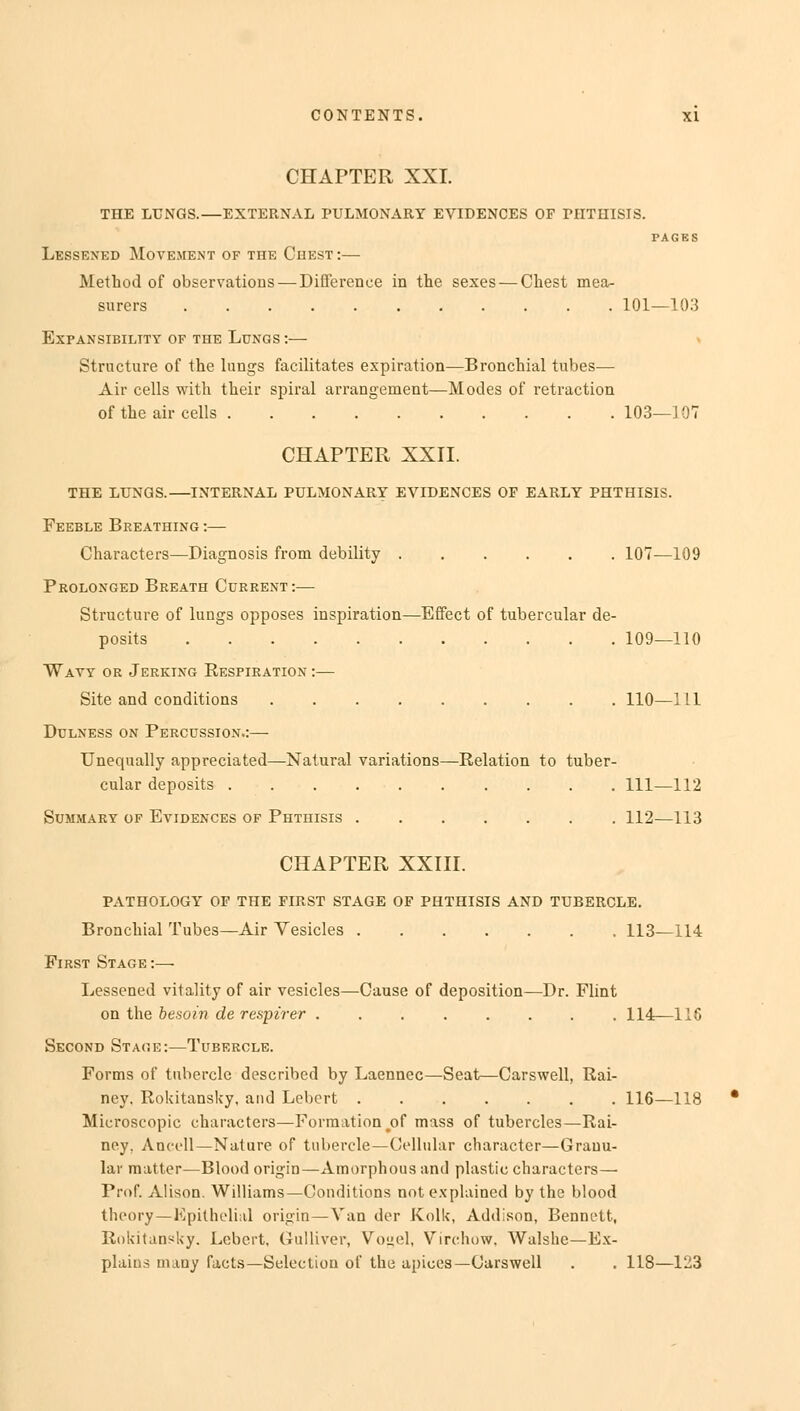 CHAPTER XXI. THE LUNGS.—EXTERNAL PULMONARY EVIDENCES OF PHTHISIS. PAGES Lessened Movement of the Chest:— Method of observations — Difference in the sexes — Chest mea- surers 101—103 Expansibility of the Lungs :— Structure of the lungs facilitates expiration—Bronchial tubes— Air cells with their spiral arrangement—Modes of retraction of the air cells 103—107 CHAPTER XXII. THE LUNGS.—INTERNAL PULMONARY EVIDENCES OP EARLY PHTHISIS. Feeble Breathing :— Characters—Diagnosis from debility 107—109 Prolonged Breath Current :— Structure of lungs opposes inspiration—Effect of tubercular de- posits 109—110 Wavy or Jerking Respiration :— Site and conditions 110—111 Dulness on Percussion.:—■ Unequally appreciated—Natural variations—Relation to tuber- cular deposits Ill—112 Summary of Evidences of Phthisis 112—113 CHAPTER XXIII. PATHOLOGY OF THE FIRST STAGE OF PHTHISIS AND TUBERCLE. Bronchial Tubes—Air Vesicles 113—114 First Stage :— Lessened vitality of air vesicles—Cause of deposition—Dr. Flint on the besoin de respirer 114—116 Second Stage:—Tubercle. Forms of tubercle described by Laennec—Seat—Carswell, Rai- ney. Rokitansky, and Lebcrt 116—118 Microscopic characters—Formation #of mass of tubercles—Rai- ney, Ancell—Nature of tubercle—Cellular character—Granu- lar matter—Blood origin—Amorphous and plastic characters—■ Prof. Alison. Williams—Conditions not explained by the blood theory—Epithelial origin—Van der Kolk, Addison, Bennett, Rokitansky. Lcbert, Gulliver, Vouel, Virchow, Walshe—Ex- plains many facts—Selection of the apices—Carswell . . 118—123