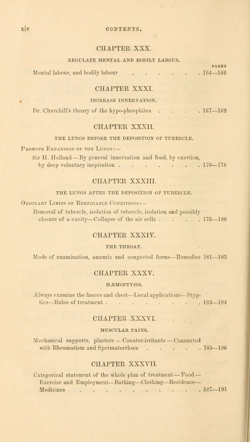 CHAPTER XXX. REGULATE MENTAL AND BODILY LABOUR. PAGES Mental labour, and bodily labour 164—166 CHAPTER XXXI. » INCREASE INNERVATION. Dr. Churchill's theory of the hypo-phosphites .... 167—169 CHAPTER XXXII. THE LUNGS BEFORE THE DEPOSITION OF TUBERCLE. Promote Expansion of the Lungs:— Sir H. Holland—By general innervation and food, by exertion, by deep voluntary inspiration 170—176 CHAPTER XXXIII. THE LUNGS AFTER THE DEPOSITION OF TUBERCLE. Ordinary Limits of Remediable Conditions:— Removal of tubercle, isolation of tubercle, isolation and possibly closure of a cavity—Collapse of the air cells .... 176—180 CHAPTER XXXIV. THE THROAT. Mode of examination, anaemic and congested forms—Remedies 181—183 CHAPTER XXXV. HAEMOPTYSIS. Always examine the fauces and chest—Local applications—Styp- tics—Rules of treatment 183—184 CHAPTER XXXVI. MUSCULAR PAINS. Mechanical supports, plasters — Counter-irritants —■ Connected with Rheumatism and Spermatorrhoea 185—186 CHAPTER XXXVII. Categorical statement of the whole plan of treatment — Food — Exercise and Employment—Bathing—Clothing—Residence— Medicines 187—191