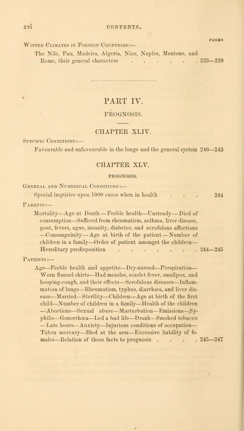 PAGBS Winter Climates in Foreign Countries:— The Nile, Pau, Madeira, Algeria, Nice, Naples, Mentone, and Rome, their general characters 233—239 PART IV. PROGNOSIS. CHAPTER XLIY. Specific Conditions :— Favourable and unfavourable in the lungs and the general system 240—243 CHAPTER XLV. PROGNOSIS. General and Numerical Conditions:— Special inquiries upon 1000 cases when in health . . . 244 Parents :— Mortality—Age at Death — Feeble health—Unsteady-—Died of consumption—Suffered from rheumatism, asthma, liver disease, gout, fevers, ague, insanity, diabetes, and scrofulous affections —Consanguinity — Age at birth of the patient — Number of children in a family—Order of patient amongst the children— Hereditary predisposition 244—245 Patients :— Age—Feeble health and appetite—Dry-nursed—Perspiration— Worn flannel shirts—Had measles, scarlet fever, smallpox, and hooping-cough, and their effects—Scrofulous diseases—Inflam- mation of lungs—Rheumatism, typhus, diarrhoea, and liver dis- ease—Married—Sterility—Children—Age at birth of the first child—Number of children in a family—Health of the children —Abortions—Sexual abuse—Masturbation—Emissions—Sy- philis—Gonorrhoea—Led a bad life—Drank—Smoked tobacco —Late hours—Anxiety—Injurious conditions of occupation— Taken mercury—Bled at the arm—Excessive liability of fe- males—Relation of these facts to prognosis .... 245—247