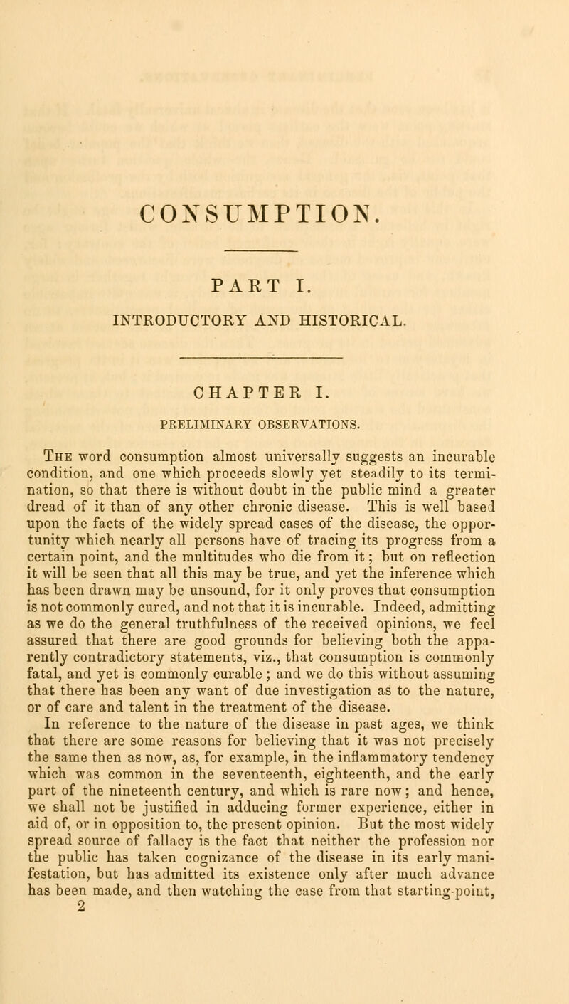 CONSUMPTION. PART I. INTRODUCTORY AND HISTORICAL. CHAPTER I. PRELIMINARY OBSERVATIONS. The word consumption almost universally suggests an incurable condition, and one which proceeds slowly yet steadily to its termi- nation, so that there is without doubt in the public mind a greater dread of it than of any other chronic disease. This is well based upon the facts of the widely spread cases of the disease, the oppor- tunity which nearly all persons have of tracing its progress from a certain point, and the multitudes who die from it; but on reflection it will be seen that all this may be true, and yet the inference which has been drawn may be unsound, for it only proves that consumption is not commonly cured, and not that it is incurable. Indeed, admitting as we do the general truthfulness of the received opinions, we feel assured that there are good grounds for believing both the appa- rently contradictory statements, viz., that consumption is commonly fatal, and yet is commonly curable ; and we do this without assuming that there has been any want of due investigation as to the nature, or of care and talent in the treatment of the disease. In reference to the nature of the disease in past ages, we think that there are some reasons for believing that it was not precisely the same then as now, as, for example, in the inflammatory tendency which was common in the seventeenth, eighteenth, and the early part of the nineteenth century, and which is rare now; and hence, we shall not be justified in adducing former experience, either in aid of, or in opposition to, the present opinion. But the most widely spread source of fallacy is the fact that neither the profession nor the public has taken cognizance of the disease in its early mani- festation, but has admitted its existence only after much advance has been made, and then watching the case from that starting-point, 2