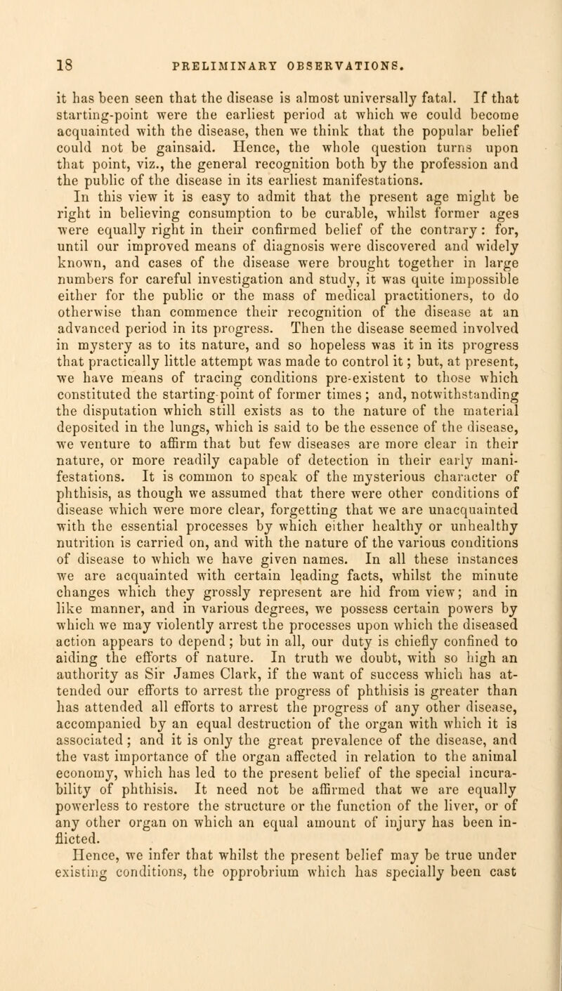 it has been seen that the disease is almost universally fatal. If that starting-point were the earliest period at which we could become acquainted with the disease, then we think that the popular belief could not be gainsaid. Hence, the whole question turns upon that point, viz., the general recognition both by the profession and the public of the disease in its earliest manifestations. In this view it is easy to admit that the present age might be right in believing consumption to be curable, whilst former ages were equally right in their confirmed belief of the contrary: for, until our improved means of diagnosis were discovered and widely known, and cases of the disease were brought together in large numbers for careful investigation and study, it was quite impossible either for the public or the mass of medical practitioners, to do otherwise than commence their recognition of the disease at an advanced period in its progress. Then the disease seemed involved in mystery as to its nature, and so hopeless was it in its progress that practically little attempt was made to control it; but, at present, we have means of tracing conditions pre-existent to those which constituted the starting-point of former times ; and, notwithstanding the disputation which still exists as to the nature of the material deposited in the lungs, which is said to be the essence of the disease, we venture to affirm that but few diseases are more clear in their nature, or more readily capable of detection in their early mani- festations. It is common to speak of the mysterious character of phthisis, as though we assumed that there were other conditions of disease which were more clear, forgetting that we are unacquainted with the essential processes by which either healthy or unhealthy nutrition is carried on, and with the nature of the various conditions of disease to which we have given names. In all these instances we are acquainted w7ith certain leading facts, whilst the minute changes which they grossly represent are hid from view; and in like manner, and in various degrees, we possess certain powers by which we may violently arrest the processes upon which the diseased action appears to depend; but in all, our duty is chiefly confined to aiding the efforts of nature. In truth we doubt, with so high an authority as Sir James Clark, if the want of success which has at- tended our efforts to arrest the progress of phthisis is greater than has attended all efforts to arrest the progress of any other disease, accompanied by an equal destruction of the organ with which it is associated; and it is only the great prevalence of the disease, and the vast importance of the organ affected in relation to the animal economy, which has led to the present belief of the special incura- bility of phthisis. It need not be affirmed that we are equally powerless to restore the structure or the function of the liver, or of any other organ on which an equal amount of injury has been in- flicted. Hence, we infer that whilst the present belief may be true under existing conditions, the opprobrium which has specially been cast !