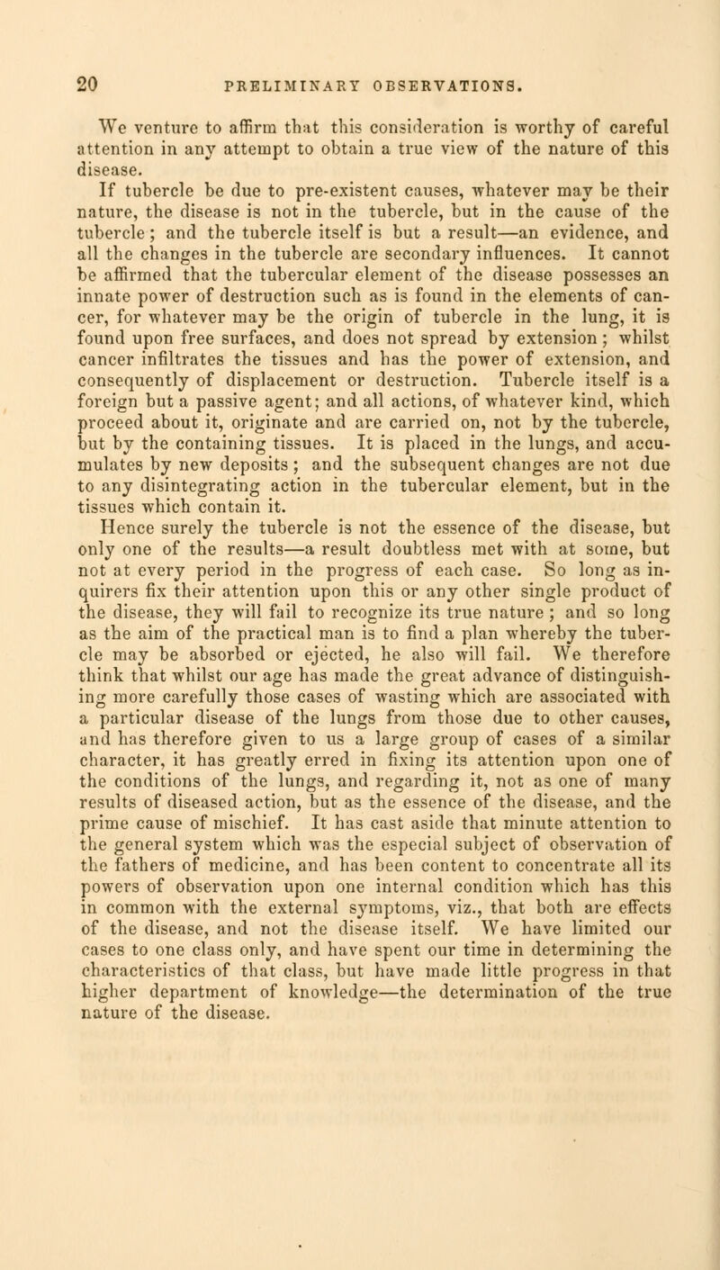 We venture to affirm that this consideration is worthy of careful attention in any attempt to obtain a true view of the nature of this disease. If tubercle be due to pre-existent causes, whatever may be their nature, the disease is not in the tubercle, but in the cause of the tubercle; and the tubercle itself is but a result—an evidence, and all the changes in the tubercle are secondary influences. It cannot be affirmed that the tubercular element of the disease possesses an innate power of destruction such as is found in the elements of can- cer, for whatever may be the origin of tubercle in the lung, it is found upon free surfaces, and does not spread by extension; whilst cancer infiltrates the tissues and has the power of extension, and consequently of displacement or destruction. Tubercle itself is a foreign but a passive agent; and all actions, of whatever kind, which proceed about it, originate and are carried on, not by the tubercle, but by the containing tissues. It is placed in the lungs, and accu- mulates by new deposits; and the subsequent changes are not due to any disintegrating action in the tubercular element, but in the tissues which contain it. Hence surely the tubercle is not the essence of the disease, but only one of the results—a result doubtless met with at some, but not at every period in the progress of each case. So long as in- quirers fix their attention upon this or any other single product of the disease, they will fail to recognize its true nature ; and so long as the aim of the practical man is to find a plan whereby the tuber- cle may be absorbed or ejected, he also will fail. We therefore think that whilst our age has made the great advance of distinguish- ing more carefully those cases of wasting which are associated with a particular disease of the lungs from those due to other causes, and has therefore given to us a large group of cases of a similar character, it has greatly erred in fixing its attention upon one of the conditions of the lungs, and regarding it, not as one of many results of diseased action, but as the essence of the disease, and the prime cause of mischief. It has cast aside that minute attention to the general system which was the especial subject of observation of the fathers of medicine, and has been content to concentrate all its powers of observation upon one internal condition which has this in common with the external symptoms, viz., that both are effects of the disease, and not the disease itself. We have limited our cases to one class only, and have spent our time in determining the characteristics of that class, but have made little progress in that higher department of knowledge—the determination of the true nature of the disease.