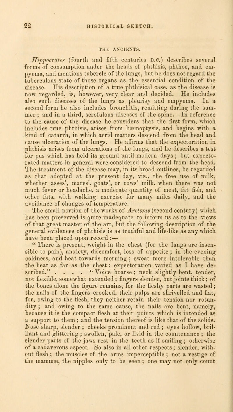 THE ANCIENTS. Hippocrates (fourth and fifth centuries B.C.) describes several forms of consumption under the heads of phthisis, phthoe, and em- pyema, and mentions tubercle of the lungs, but he does not regard the tuberculous state of those organs as the essential condition of the disease. His description of a true phthisical case, as the disease is now regarded, is, however, very clear and decided. He includes also such diseases of the lungs as pleurisy and empyema. In a second form he also includes bronchitis, remitting during the sum- mer ; and in a third, scrofulous diseases of the spine. In reference to the cause of the disease he considers that the first form, which includes true phthisis, arises from hasmoptysis, and begins with a kind of catarrh, in which acrid matters descend from the head and cause ulceration of the lungs. He affirms that the expectoration in phthisis arises from ulcerations of the lungs, and he describes a test for pus which has held its ground until modern days ; but expecto- rated matters in general were considered to descend from the head. The treatment of the disease may, in its broad outlines, be regarded as that adopted at the present day, viz., the free use of milk, whether asses', mares', goats', or cows' milk, when there was not much fever or headache, a moderate quantity of meat, fat fish, and other fats, with walking exercise for many miles daily, and the avoidance of changes of temperature. The small portion of the works of Aretseus (second century) which has been preserved is quite inadequate to inform us as to the views of that great master of the art, but the following description of the general evidences of phthisis is as truthful and life-like as any which have been placed upon record :—  There is present, weight in the chest (for the lungs are insen- sible to pain), anxiety, discomfort, loss of appetite ; in the evening coldness, and heat towards morning ; sweat more intolerable than the heat as far as the chest: expectoration varied as I have de- scribed. . . . .  Voice hoarse ; neck slightly bent, tender, not flexible, somewhat extended ; fingers slender, but joints thick; of the bones alone the figure remains, for the fleshy parts are wasted; the nails of the fingers crooked, their pulps are shrivelled and flat, for, owing to the flesh, they neither retain their tension nor rotun- dity ; and owing to the same cause, the nails are bent, namely, because it is the compact flesh at their points which is intended as a support to them ; and the tension thereof is like that of the solids. Nose sharp, slender ; cheeks prominent and red ; eyes hollow, bril- liant and glittering ; swollen, pale, or livid in the countenance ; the slender parts of the jaws rest in the teeth as if smiling ; otherwise of a cadaverous aspect. So also in all other respects ; slender, with- out flesh ; the muscles of the arms imperceptible ; not a vestige of the mammas, the nipples only to be seen: one may not only count