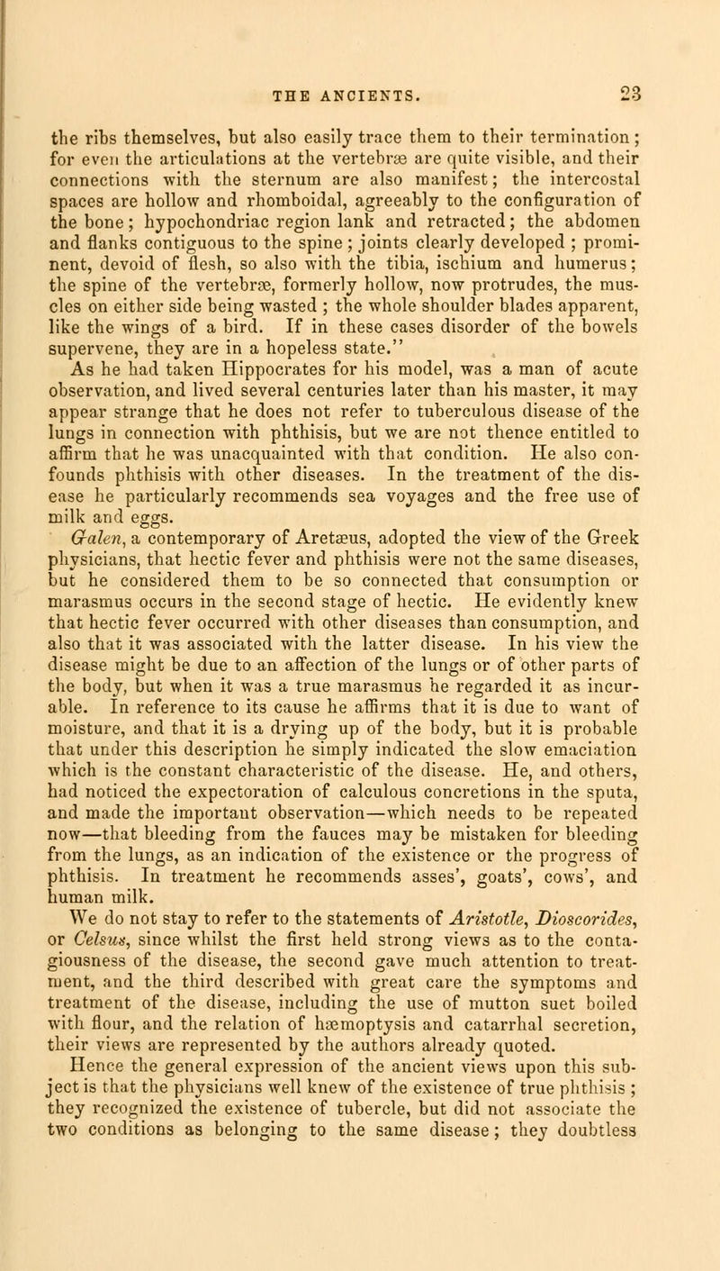 the ribs themselves, but also easily trace them to their termination; for even the articulations at the vertebras are quite visible, and their connections with the sternum are also manifest; the intercostal spaces are hollow and rhomboidal, agreeably to the configuration of the bone; hypochondriac region lank and retracted; the abdomen and flanks contiguous to the spine ; joints clearly developed ; promi- nent, devoid of flesh, so also with the tibia, ischium and humerus; the spine of the vertebrae, formerly hollow, now protrudes, the mus- cles on either side being wasted ; the whole shoulder blades apparent, like the wings of a bird. If in these cases disorder of the bowels supervene, they are in a hopeless state. As he had taken Hippocrates for his model, was a man of acute observation, and lived several centuries later than his master, it may appear strange that he does not refer to tuberculous disease of the lungs in connection with phthisis, but we are not thence entitled to affirm that he was unacquainted with that condition. He also con- founds phthisis with other diseases. In the treatment of the dis- ease he particularly recommends sea voyages and the free use of milk and eggs. Galen, a contemporary of Aretaeus, adopted the view of the Greek physicians, that hectic fever and phthisis were not the same diseases, but he considered them to be so connected that consumption or marasmus occurs in the second stage of hectic. He evidently knew that hectic fever occurred with other diseases than consumption, and also that it was associated with the latter disease. In his view the disease might be due to an affection of the lungs or of other parts of the body, but when it was a true marasmus he regarded it as incur- able. In reference to its cause he affirms that it is due to want of moisture, and that it is a drying up of the body, but it is probable that under this description he simply indicated the slow emaciation which is the constant characteristic of the disease. He, and others, had noticed the expectoration of calculous concretions in the sputa, and made the important observation—which needs to be repeated now—that bleeding from the fauces may be mistaken for bleeding from the lungs, as an indication of the existence or the progress of phthisis. In treatment he recommends asses', goats', cows', and human milk. We do not stay to refer to the statements of Aristotle, Dioscorides, or Celsuts, since whilst the first held strong views as to the conta- giousness of the disease, the second gave much attention to treat- ment, and the third described with great care the symptoms and treatment of the disease, including the use of mutton suet boiled with flour, and the relation of haemoptysis and catarrhal secretion, their views are represented by the authors already quoted. Hence the general expression of the ancient views upon this sub- ject is that the physicians well knew of the existence of true phthisis ; they recognized the existence of tubercle, but did not associate the two conditions as belonging to the same disease; they doubtless
