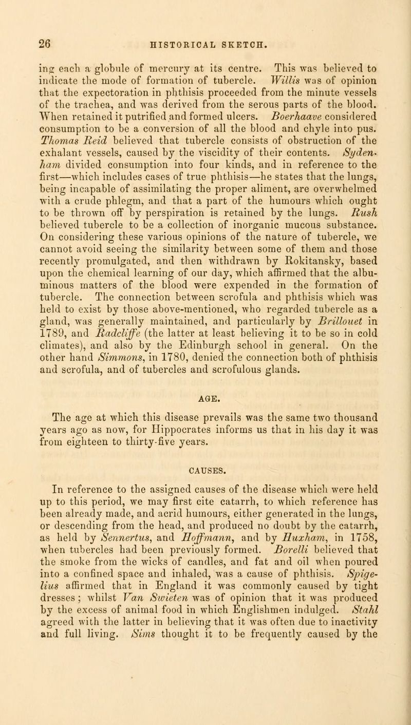 in<r each a globule of mercury at its centre. This was believed to indicate the mode of formation of tubercle. Willis was of opinion that the expectoration in phthisis proceeded from the minute vessels of the trachea, and was derived from the serous parts of the blood. When retained it putrified and formed ulcers. Boerhaave considered consumption to be a conversion of all the blood and chyle into pus. Thomas Reid believed that tubercle consists of obstruction of the exhalant vessels, caused by the viscidity of their contents. Syden- ham divided consumption into four kinds, and in reference to the first—which includes cases of true phthisis—he states that the lungs, being incapable of assimilating the proper aliment, are overwhelmed with a crude phlegm, and that a part of the humours which ought to be thrown off by perspiration is retained by the lungs. Rush believed tubercle to be a collection of inorganic mucous substance. On considering these various opinions of the nature of tubercle, we cannot avoid seeing the similarity between some of them and those recently promulgated, and then withdrawn by Rokitansky, based upon the chemical learning of our day, which affirmed that the albu- minous matters of the blood were expended in the formation of tubercle. The connection between scrofula and phthisis which was held to exist by those above-mentioned, who regarded tubercle as a gland, was generally maintained, and particularly by Brillouet in 1789, and Radcliffe (the latter at least believing it to be so in cold climates), and also by the Edinburgh school in general. On the other hand Simmons, in 1780, denied the connection both of phthisis and scrofula, and of tubercles and scrofulous glands. AGE. The age at which this disease prevails was the same two thousand years ago as now, for Hippocrates informs us that in his day it was from eighteen to thirty-five years. CAUSES. In reference to the assigned causes of the disease which were held up to this period, we may first cite catarrh, to which reference has been already made, and acrid humours, either generated in the lungs, or descending from the head, and produced no doubt by the catarrh, as held by Sennertus, and Hoffmann, and by Huxham, in 1758, when tubercles had been previously formed. Borelli believed that the smoke from the wicks of candles, and fat and oil when poured into a confined space and inhaled, was a cause of phthisis. Spige- lius affirmed that in England it was commonly caused by tight dresses ; whilst Van Swieten was of opinion that it was produced by the excess of animal food in which Englishman indulged. Stahl agreed with the latter in believing that it was often due to inactivity and full living. Sims thought it to be frequently caused by the
