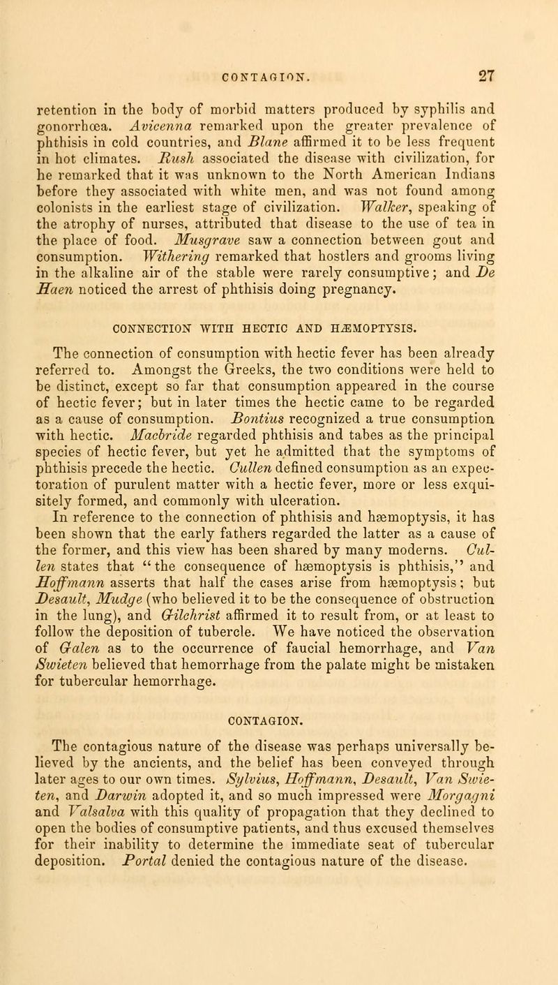 retention in the body of morbid matters produced by syphilis and gonorrhoea. Avicenna remarked upon the greater prevalence of phthisis in cold countries, and Blane affirmed it to be less frequent in hot climates. Rush associated the disease with civilization, for he remarked that it was unknown to the North American Indians before they associated with white men, and was not found among colonists in the earliest stage of civilization. Walker, speaking of the atrophy of nurses, attributed that disease to the use of tea in the place of food. Musgrave saw a connection between gout and consumption. Withering remarked that hostlers and grooms living in the alkaline air of the stable were rarely consumptive; and De Haen noticed the arrest of phthisis doing pregnancy. CONNECTION WITH HECTIC AND HEMOPTYSIS. The connection of consumption with hectic fever has been already referred to. Amongst the Greeks, the two conditions were held to be distinct, except so far that consumption appeared in the course of hectic fever; but in later times the hectic came to be regarded as a cause of consumption. Bontius recognized a true consumption with hectic. Macbride regarded phthisis and tabes as the principal species of hectic fever, but yet he admitted that the symptoms of phthisis precede the hectic. Qullen defined consumption as an expec- toration of purulent matter with a hectic fever, more or less exqui- sitely formed, and commonly with ulceration. In reference to the connection of phthisis and haemoptysis, it has been shown that the early fathers regarded the latter as a cause of the former, and this view has been shared by many moderns. Cul- len states that the consequence of hgemoptysis is phthisis, and Hoffmann asserts that half the cases arise from haemoptysis; but Desault, Mudge (who believed it to be the consequence of obstruction in the lung), and Gilchrist affirmed it to result from, or at least to follow the deposition of tubercle. We have noticed the observation of Galen as to the occurrence of faucial hemorrhage, and Van Sivieten believed that hemorrhage from the palate might be mistaken for tubercular hemorrhage. CONTAGION. The contagious nature of the disease was perhaps universally be- lieved by the ancients, and the belief has been conveyed through later ages to our own times. Sylvius, Hoffmann, Desault, Van Sivie- ten, and Darwin adopted it, and so much impressed were Morgagni and Valsalva with this quality of propagation that they declined to open the bodies of consumptive patients, and thus excused themselves for their inability to determine the immediate seat of tubercular deposition. Portal denied the contagious nature of the disease.