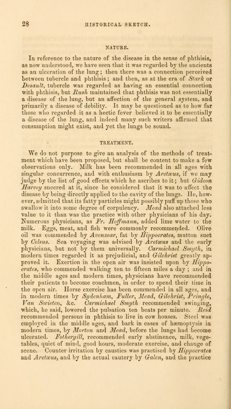 NATURE. In reference to the nature of the disease in the sense of phthisis, as now understood, we have seen that it was regarded by the ancients as an ulceration of the lung; then there was a connection perceived between tubercle and phthisis; and then, as at the era of Stark or Desault, tubercle was regarded as having an essential connection with phthisis, but Mush maintained that phthisis was not essentially a disease of the lung, but an affection of the general system, and primarily a disease of debility. It may be questioned as to how far those who regarded it as a hectic fever believed it to be essentially a disease of the lung, and indeed many such writers affirmed that consumption might exist, and yet the lungs be sound. TREATMENT. We do not purpose to give an analysis of the methods of treat- ment which have been proposed, but shall be content to make a few observations only. Milk has been recommended in all ages with singular concurrence, and with enthusiasm by Aretseus, if we may judge by the list of good effects which he ascribes to it; but Gideon Harvey sneered at it, since he considered that it was to affect the disease by being directly applied to the cavity of the lungs. He, how- ever, admitted that its fatty particles might possibly puff up those who swallow it into some degree of corpulency. Mead also attached less value to it than was the practice with other physicians of his day. Numerous physicians, as Fr. Hoffmann, added lime water to the milk. Eggs, meat, and fish were commonly recommended. Olive oil was commended by Avenzoar, fat by Hippocrates, mutton suet by Celsus. Sea voyaging was advised by Aretseus and the early physicians, but not by them universally. Carmichael Smyth, in modern times regarded it as prejudicial, and Gilchrist greatly ap- proved it. Exertion in the open air was insisted upon by Hippo- crates, who commended walking ten to fifteen miles a day ; and in the middle ages and modern times, physicians have recommended their patients to become coachmen, in order to spend their time in the open air. Horse exercise has been commended in all ages, and in modern times by Sydenham, Fuller, Mead, Gilchrist, Pringle, Van Swieten, &c. Carmichael Smyth recommended swin&ing, which, he said, lowered the pulsation ten beats per minute. Reid recommended persons in phthisis to live in cow houses. Steel was employed in the middle ages, and bark in cases of hsemoptysis in modern times, by Morton and Mead, before the lungs had become ulcerated. Fothergill, recommended early abstinence, milk, vege- tables, quiet of mind, good hours, moderate exercise, and change of scene. Counter irritation by caustics was practised by Hippocrates and Aretseus, and by the actual cautery by Galen, and the practice