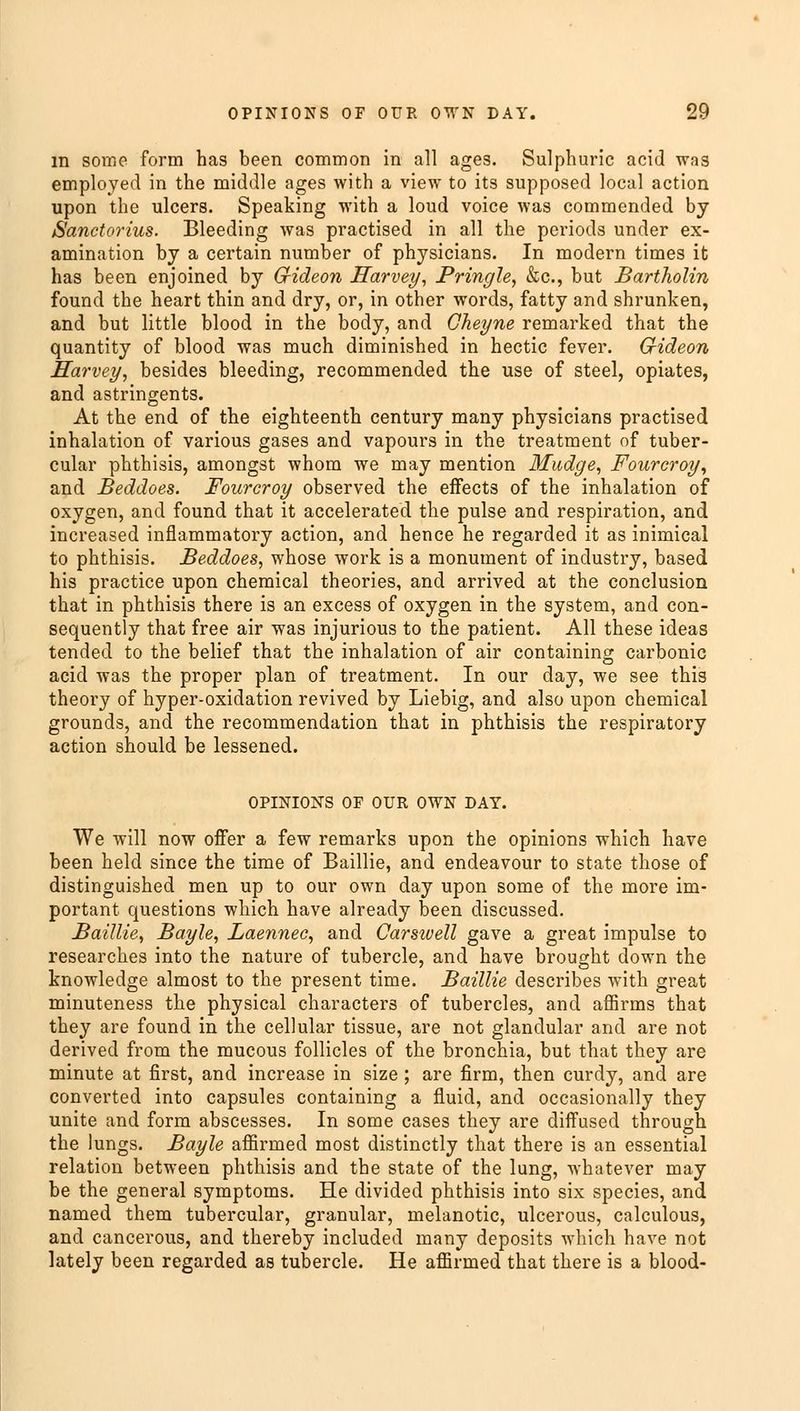 m some form has been common in all ages. Sulphuric acid was employed in the middle ages with a view to its supposed local action upon the ulcers. Speaking with a loud voice was commended by Sanctorius. Bleeding was practised in all the periods under ex- amination by a certain number of physicians. In modern times it has been enjoined by G-ideon Harvey, Pringle, &c, but Bartholin found the heart thin and dry, or, in other words, fatty and shrunken, and but little blood in the body, and Gheyne remarked that the quantity of blood was much diminished in hectic fever. Gideon Harvey, besides bleeding, recommended the use of steel, opiates, and astringents. At the end of the eighteenth century many physicians practised inhalation of various gases and vapours in the treatment of tuber- cular phthisis, amongst whom we may mention Mudge, Fourcroy, and Beddoes. Fourcroy observed the effects of the inhalation of oxygen, and found that it accelerated the pulse and respiration, and increased inflammatory action, and hence he regarded it as inimical to phthisis. Beddoes, whose work is a monument of industry, based his practice upon chemical theories, and arrived at the conclusion that in phthisis there is an excess of oxygen in the system, and con- sequently that free air was injurious to the patient. All these ideas tended to the belief that the inhalation of air containing carbonic acid was the proper plan of treatment. In our day, we see this theory of hyper-oxidation revived by Liebig, and also upon chemical grounds, and the recommendation that in phthisis the respiratory action should be lessened. OPINIONS OF OUR OWN DAY. We will now offer a few remarks upon the opinions which have been held since the time of Baillie, and endeavour to state those of distinguished men up to our own day upon some of the more im- portant questions which have already been discussed. Baillie, Bayle, Laennec, and Carsivell gave a great impulse to researches into the nature of tubercle, and have brought down the knowledge almost to the present time. Baillie describes with great minuteness the physical characters of tubercles, and affirms that they are found in the cellular tissue, are not glandular and are not derived from the mucous follicles of the bronchia, but that they are minute at first, and increase in size ; are firm, then curdy, and are converted into capsules containing a fluid, and occasionally they unite and form abscesses. In some cases they are diffused through the lungs. Bayle affirmed most distinctly that there is an essential relation between phthisis and the state of the lung, whatever may be the general symptoms. He divided phthisis into six species, and named them tubercular, granular, melanotic, ulcerous, calculous, and cancerous, and thereby included many deposits which have not lately been regarded as tubercle. He affirmed that there is a blood-