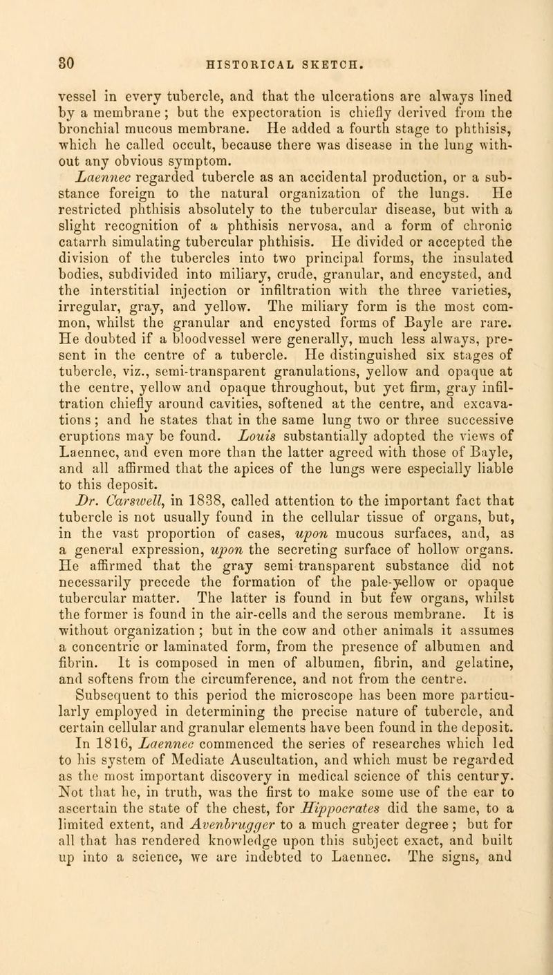 vessel in every tubercle, and that the ulcerations are always lined by a membrane ; but the expectoration is chiefly derived from the bronchial mucous membrane. He added a fourth stage to phthisis, which he called occult, because there was disease in the lung with- out any obvious symptom. Laennec regarded tubercle as an accidental production, or a sub- stance foreign to the natural organization of the lungs. He restricted phthisis absolutely to the tubercular disease, but with a slight recognition of a phthisis nervosa, and a form of chronic catarrh simulating tubercular phthisis. He divided or accepted the division of the tubercles into two principal forms, the insulated bodies, subdivided into miliary, crude, granular, and encysted, and the interstitial injection or infiltration with the three varieties, irregular, gray, and yellow. The miliary form is the most com- mon, whilst the granular and encysted forms of Bayle are rare. He doubted if a bloodvessel were generally, much less always, pre- sent in the centre of a tubercle. He distinguished six stages of tubercle, viz., semi-transparent granulations, yellow and opaque at the centre, yellow and opaque throughout, but yet firm, gray infil- tration chiefly around cavities, softened at the centre, and excava- tions ; and he states that in the same lung two or three successive eruptions may be found. Louis substantially adopted the views of Laennec, and even more than the latter agreed with those of Bayle, and all affirmed that the apices of the lungs were especially liable to this deposit. Dr. Carstvell, in 1838, called attention to the important fact that tubercle is not usually found in the cellular tissue of organs, but, in the vast proportion of cases, upon mucous surfaces, and, as a general expression, upon the secreting surface of hollow organs. He affirmed that the gray semi transparent substance did not necessarily precede the formation of the pale-yellow or opaque tubercular matter. The latter is found in but few organs, whilst the former is found in the air-cells and the serous membrane. It is without organization ; but in the cow and other animals it assumes a concentric or laminated form, from the presence of albumen and fibrin. It is composed in men of albumen, fibrin, and gelatine, and softens from the circumference, and not from the centre. Subsequent to this period the microscope has been more particu- larly employed in determining the precise nature of tubercle, and certain cellular and granular elements have been found in the deposit. In 1816, Laennec commenced the series of researches which led to his system of Mediate Auscultation, and which must be regarded as the most important discovery in medical science of this century. Not that he, in truth, was the first to make some use of the ear to ascertain the state of the chest, for Hippocrates did the same, to a limited extent, and Avenbrugger to a much greater degree; but for all that has rendered knowledge upon this subject exact, and built up into a science, we are indebted to Laennec. The signs, and