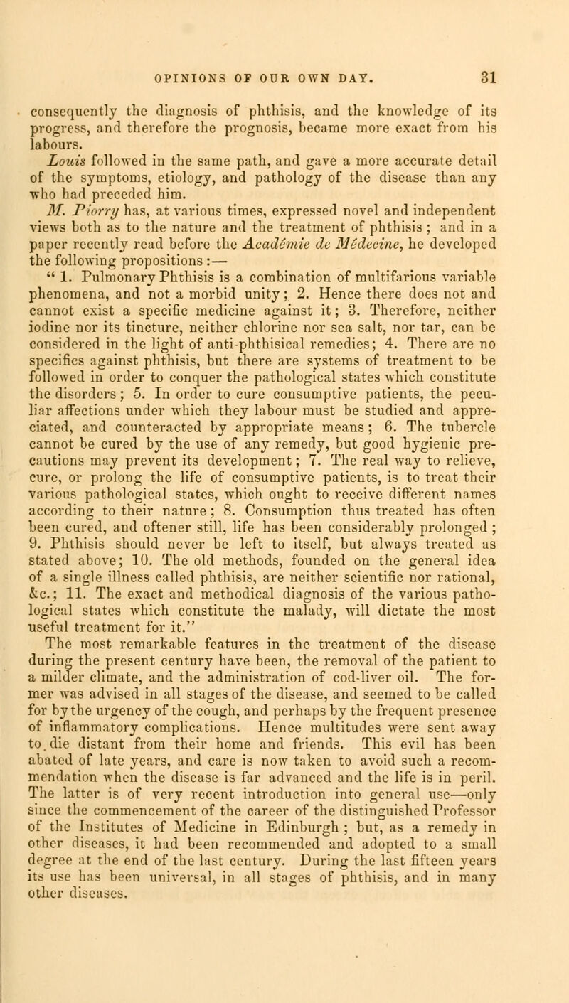 consequently the diagnosis of phthisis, and the knowledge of its progress, and therefore the prognosis, became more exact from his labours. Louis followed in the same path, and gave a more accurate detail of the symptoms, etiology, and pathology of the disease than any who had preceded him. M. Piorry has, at various times, expressed novel and independent views both as to the nature and the treatment of phthisis ; and in a paper recently read before the Academie de Medecine, he developed the following propositions :—  1. Pulmonary Phthisis is a combination of multifarious variable phenomena, and not a morbid unity; 2. Hence there does not and cannot exist a specific medicine against it; 3. Therefore, neither iodine nor its tincture, neither chlorine nor sea salt, nor tar, can be considered in the light of anti-phthisical remedies; 4. There are no specifics against phthisis, but there are systems of treatment to be followed in order to conquer the pathological states which constitute the disorders; 5. In order to cure consumptive patients, the pecu- liar affections under which they labour must be studied and appre- ciated, and counteracted by appropriate means; 6. The tubercle cannot be cured by the use of any remedy, but good hygienic pre- cautions may prevent its development; 7. The real way to relieve, cure, or prolong the life of consumptive patients, is to treat their various pathological states, which ought to receive different names according to their nature; 8. Consumption thus treated has often been cured, and oftener still, life has been considerably prolonged ; 9. Phthisis should never be left to itself, but always treated as stated above; 10. The old methods, founded on the general idea of a single illness called phthisis, are neither scientific nor rational, &c; 11. The exact and methodical diagnosis of the various patho- logical states which constitute the malady, will dictate the most useful treatment for it. The most remarkable features in the treatment of the disease during the present century have been, the removal of the patient to a milder climate, and the administration of cod-liver oil. The for- mer was advised in all stages of the disease, and seemed to be called for by the urgency of the cough, and perhaps by the frequent presence of inflammatory complications. Hence multitudes were sent away to. die distant from their home and friends. This evil has been abated of late years, and care is now taken to avoid such a recom- mendation when the disease is far advanced and the life is in peril. The latter is of very recent introduction into general use—only since the commencement of the career of the distinguished Professor of the Institutes of Medicine in Edinburgh ; but, as a remedy in other diseases, it had been recommended and adopted to a small degree at the end of the last century. During the last fifteen years its use has been universal, in all stages of phthisis, and in many other diseases.