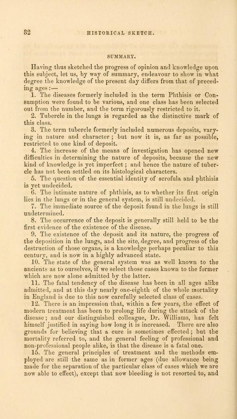 SUMMARY. Having thus sketched the progress of opinion and knowledge upon this subject, let us, by way of summary, endeavour to show in what degree the knowledge of the present day differs from that of preced- ing ages:— 1. The diseases formerly included in the term Phthisis or Con- sumption were found to be various, and one class has been selected out from the number, and the term rigorously restricted to it. 2. Tubercle in the lungs is regarded as the distinctive mark of this class. 3. The term tubercle formerly included numerous deposits, vary- ing in nature and character ; but now it is, as far as possible, restricted to one kind of deposit. 4. The increase of the means of investigation has opened new difficulties in determining the nature of deposits, because the new kind of knowledge is yet imperfect; and hence the nature of tuber- cle has not been settled on its histological characters. 5. The question of the essential identity of scrofula and phthisis is yet undecided. 6. The intimate nature of phthisis, as to whether its first origin lies in the lungs or in the general system, is still undecided. 7. The immediate source of the deposit found in the lungs is still undetermined. 8. The occurrence of the deposit is generally still held to be the first evidence of the existence of the disease. 9. The existence of the deposit and its nature, the progress of the deposition in the lungs, and the site, degree, and progress of the destruction of those organs, is a knowledge perhaps peculiar to this century, and is now in a highly advanced state. 10. The state of the general system was as well known to the ancients as to ourselves, if we select those cases known to the former which are now alone admitted by the latter. 11. The fatal tendency of the disease has been in all ages alike admitted, and at this day nearly one-eighth of the whole mortality in England is due to this now carefully selected class of cases. 12. There is an impression that, within a few years, the effect of modern treatment has been to prolong life during the attack of the disease; and our distinguished colleague, Dr. Williams, has felt himself justified in saying how long it is increased. There are also grounds for believing that a cure is sometimes effected; but the mortality referred to, and the general feeling of professional and non-professional people alike, is that the disease is a fatal one. 15. The general principles of treatment and the methods em- ployed are still the same as in former ages (due allowance being made for the separation of the particular class of cases which we are now able to effect), except that now bleeding is not resorted to, and