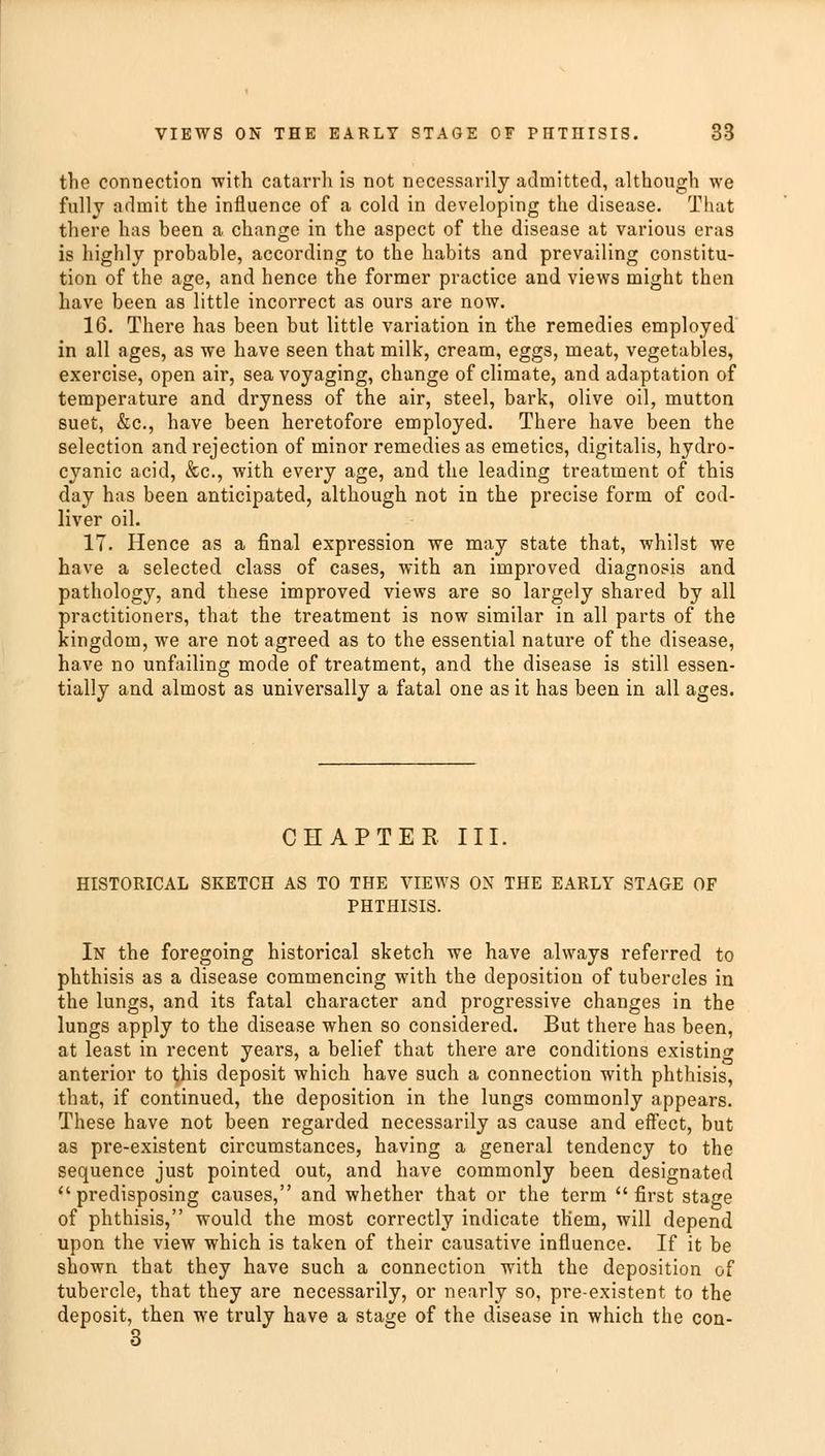 the connection •with catarrh is not necessarily admitted, although we fully admit the influence of a cold in developing the disease. That there has been a change in the aspect of the disease at various eras is highly probable, according to the habits and prevailing constitu- tion of the age, and hence the former practice and views might then have been as little incorrect as ours are now. 16. There has been but little variation in the remedies employed in all ages, as we have seen that milk, cream, eggs, meat, vegetables, exercise, open air, sea voyaging, change of climate, and adaptation of temperature and dryness of the air, steel, bark, olive oil, mutton suet, &c, have been heretofore employed. There have been the selection and rejection of minor remedies as emetics, digitalis, hydro- cyanic acid, &c, with every age, and the leading treatment of this day has been anticipated, although not in the precise form of cod- liver oil. 17. Hence as a final expression we may state that, whilst we have a selected class of cases, with an improved diagnosis and pathology, and these improved views are so largely shared by all practitioners, that the treatment is now similar in all parts of the kingdom, we are not agreed as to the essential nature of the disease, have no unfailing mode of treatment, and the disease is still essen- tially and almost as universally a fatal one as it has been in all ages. CHAPTER III, HISTORICAL SKETCH AS TO THE VIEWS ON THE EARLY STAGE OF PHTHISIS. In the foregoing historical sketch we have always referred to phthisis as a disease commencing with the deposition of tubercles in the lungs, and its fatal character and progressive changes in the lungs apply to the disease when so considered. But there has been, at least in recent years, a belief that there are conditions existing anterior to this deposit which have such a connection with phthisis, that, if continued, the deposition in the lungs commonly appears. These have not been regarded necessarily as cause and effect, but as pre-existent circumstances, having a general tendency to the sequence just pointed out, and have commonly been designated predisposing causes, and whether that or the term first stage of phthisis, would the most correctly indicate them, will depend upon the view which is taken of their causative influence. If it be shown that they have such a connection with the deposition of tubercle, that they are necessarily, or nearly so, pre-existent to the deposit, then we truly have a stage of the disease in which the con- 3