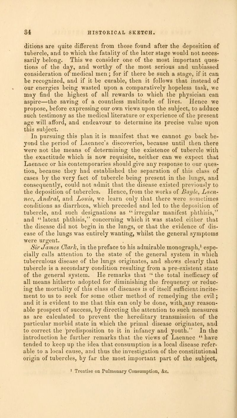 ditions are quite different from those found after the deposition of tubercle, and to which the fatality of the later stage would not neces- sarily belong. This we consider one of the most important ques- tions of the day, and worthy of the most serious and unbiassed consideration of medical men ; for if there be such a stage, if it can be recognized, and if it be curable, then it follows that instead of our energies being wasted upon a comparatively hopeless task, we may find the highest of all rewards to which the physician can aspire—the saving of a countless multitude of lives. Hence we propose, before expressing our own views upon the subject, to adduce such testimony as the medical literature or experience of the present age will afford, and endeavour to determine its precise value upon this subject. In pursuing this plan it is manifest that we cannot go back be- yond the period of Laennec's discoveries, because until then there were not the means of determining the existence of tubercle with the exactitude which is now requisite, neither can we expect that Laennec or his contemporaries should give any response to our ques- tion, because they had established the separation of this class of cases by the very fact of tubercle being present in the lungs, and consequently, could not admit that the disease existed previously to the deposition of tubercles. Hence, from the works of Bayle, Laen- nec, Andral, and Louis, we learn only that there were sometimes conditions as diarrhoea, which preceded and led to the deposition of tubercle, and such designations as irregular manifest phthisis, and latent phthisis, concerning which it was stated either that the disease did not begin in the lungs, or that the evidence of dis- ease of the lungs was entirely wanting, whilst the general symptoms were urgent. Sir James ClarJc, in the preface to his admirable monograph,1 espe- cially calls attention to the state of the general system in which tuberculous disease of the lungs originates, and shows clearly that tubercle is a secondary condition resulting from a pre-existent state of the general system. He remarks that  the total inefficacy of all means hitherto adopted for diminishing the frequency or reduc- ing the mortality of this class of diseases is of itself sufficient incite- ment to us to seek for some other method of remedying the evil ; and it is evident to me that this can only be done, with any reason- able prospect of success, by directing the attention to such measures as are calculated to prevent the hereditary transmission of the particular morbid state in which the primal disease originates, and to correct the predisposition to it in infancy and youth. In the introduction he further remarks that the views of Laennec  have tended to keep up the idea that consumption is a local disease refer- able to a local cause, and thus the investigation of the constitutional origin of tubercles, by far the most important part of the subject, 1 Treatise on Pulmonary Consumption, &c.