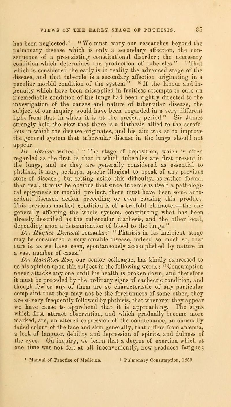 has been neglected.'' We must carry our researches beyond the pulmonary disease which is only a secondary affection, the con- sequence of a pre-existing constitutional disorder; the necessary condition which determines the production of tubercles. That which is considered the early is in reality the advanced stage of the disease, and that tubercle is a secondary affection originating in a peculiar morbid condition of the system.  If the labour and in- genuity which have been misapplied in fruitless attempts to cure an irremediable condition of the lungs had been rightly directed to the investigation of the causes and nature of tubercular disease, the subject of our inquiry would have been regarded in a very different light from that in which it is at the present period. Sir James strongly held the view that there is a diathesis allied to the scrofu- lous in which the disease originates, and his aim was so to improve the general system that tubercular disease in the lungs should not appear. Dr. Barlow writes:'  The stage of deposition, which is often regarded as the first, is that in which tubercles are first present in the lungs, and as they are generally considered as essential to phthisis, it may, perhaps, appear illogical to speak of any previous state of disease ; but setting aside this difficulty, as rather formal than real, it must be obvious that since tubercle is itself a pathologi- cal epigenesis or morbid product, there must have been some ante- cedent diseased action preceding or even causing this product. This previous marked condition is of a twofold character—the one generally affecting the whole system, constituting what has been already described as the tubercular diathesis, and the other local, depending upon a determination of blood to the lungs. Dr. Hughes Bennett remarks :2  Phthisis in its incipient stage may be considered a very curable disease, indeed so much so, that cure is, as we have seen, spontaneously accomplished by nature in a vast number of cases. Dr. Hamilton Roe, our senior colleague, has kindly expressed to us his opinion upon this subject in the following words:  Consumption never attacks any one until his health is broken down, and therefore it must be preceded by the ordinary signs of cachectic condition, and though few or any of them are so characteristic of any particular complaint that they may not be the forerunners of some other, they are so very frequently followed by phthisis, that wherever they appear we have cause to apprehend that it is approaching. The signs which first attract observation, and which gradually become more marked, are, an altered expression of the countenance, an unusually faded colour of the face and skin generally, that differs from anaemia, a look of languor, debility and depression of spirits, and dulness of the eyes. On inquiry, we learn that a degree of exertion which at one time was not felt at all inconveniently, now produces fatigue; 1 Manual of Practice of Medicine. 2 Pulmonary Consumption, 1859.