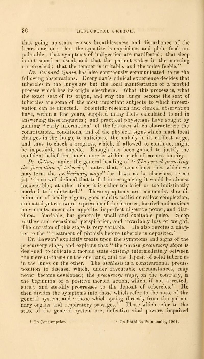 that going up stairs causes breathlessness and disturbance of the heart's action ; that the appetite is capricious, and plain food un- palatable ; that symptoms of indigestion are manifested ; that sleep is not sound as usual, and that the patient wakes in the morning unrefreshed; that the temper is irritable, and the pulse feeble. Dr. Richard Quain has also courteously communicated to us the following observations. Every day's clinical experience decides that tubercles in the lungs are but the local manifestation of a morbid process which has its origin elsewhere. What this process is, what the exact seat of its origin, and why the lungs become the seat of tubercles are some of the most important subjects to which investi- gation can be directed. Scientific research and clinical observation have, within a few years, supplied many facts calculated to aid in answering these inquiries ; and practical physicians have sought by gaining  early information of the features which characterize the constitutional conditions, and of the physical signs which mark local changes in the lungs, to anticipate the malady in its earliest stage, and thus to check a progress, which, if allowed to continue, might be impossible to impede. Enough has been gained to justify the confident belief that much more is within reach of earnest inquiry. Dr. Cotton,* under the general heading of  Tlie period preceding the formation of tubercle, states that,  sometimes this, which we may term the preliminary stage (or dawn as he elsewhere terms it),  is so well defined that to fail in recognizing it would be almost inexcusable ; at other times it is either too brief or too indistinctly marked to be detected. These symptoms are commonly, slow di- minution of bodily vigour, good spirits, pallid or sallow complexion, animated yet careworn expression of the features, hurried and anxious movements, uncertain appetite, imperfect digestive power, and diar- rhoea. Variable, but generally small and excitable pulse. Sleep restless and occasional perspiration, and invariably loss of weight. The duration of this stage is very variable. Pie also devotes a chap- ter to the treatment of phthisis before tubercle is deposited. Dr. Lawson2 explicitly treats upon the symptoms and signs of the precursory stage, and explains that  the phrase precursory stage is designed to indicate a morbid state existing intermediately between the mere diathesis on the one hand, and the deposit of solid tubercles in the lungs on the other. The diathesis is a constitutional predis- position to disease, which, under favourable circumstances, may never become developed ; the precursory stage, on the contrary, is the beginning of a positive morbid action, which, if not arrested, surely and steadily progresses to the deposit of tubercles. He then divides the symptoms into those which refer to the state of the general system, and  those which spring directly from the pulmo- nary organs and respiratory passages. Those which refer to the state of the general system are, defective vital powers, impaired 1 On Consumption. i On Phthisis Pulmonalis, 1861.