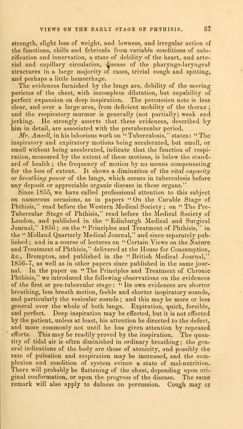 strength, slight loss of weight, and lowness, and irregular action of the functions, chills and febricula from variable conditions of calo- rification and innervation, a state of debility of the heart, and arte- rial and capillary circulation, disease of the pharyngo-laryngeal structures in a large majority of cases, trivial cough and spitting, and perhaps a little hemorrhage. The evidences furnished by the lungs are, debility of the moving parietes of the chest, with incomplete dilatation, but capability of perfect expansion on deep inspiration. The percussion note is less clear, and over a large area, from deficient mobility of the thorax ; and the respiratory murmur is generally (not partially) weak and jerking. He strongly asserts that these evidences, described by him in detail, are associated with the pretubercular period. Mr. Ancell, in his laborious work on  Tuberculosis, states:  The inspiratory and expiratory motions being accelerated, but small, or small without being accelerated, indicate that the function of respi- ration, measured by the extent of these motions, is below the stand- ard of health ; the frequency of motion by no means compensating for the loss of extent. It shows a diminution of the vital capacity or breathing power of the lungs, which occurs in tuberculosis before any deposit or appreciable organic disease in these organs. Since 1855, we have called professional attention to this subject on numerous occasions, as in papers  On the Curable Stage of Phthisis, read before the Western Medical Society ; on  The Pre- Tubercular Stage of Phthisis, read before the Medical Society of London, and published in the  Edinburgh Medical and Surgical Journal, 1856 ; on the Principles and Treatment of Phthisis, in the Midland Quarterly Medical Journal, and since separately pub- lished ; and in a course of lectures on  Certain Views on the Nature and Treatment of Phthisis, delivered at the House for Consumption, &c, Brompton, and published in the British Medical Journal, 1856-7, as well as in other papers since published in the same jour- nal. In the paper on  The Principles and Treatment of Chronic Phthisis, we introduced the following observations on the evidences of the first or pre-tubercular stage:  Its own evidences are shorter breathing, less breath motion, feeble and shorter inspiratory sounds, and particularly the vesicular sounds; and this may be more or less general over the whole of both lungs. Expiration, quick, forcible, and perfect. Deep inspiration may be effected, but it is not effected by the patient, unless at least, his attention be directed to the defect, and more commonly not until he has given attention by repeated efforts. This may be readily proved by the inspiration. The quan- tity of tidal air is often diminished in ordinary breathing; the gen- eral indications of the body are those of atonicity, and possibly the rate of pulsation and respiration may be increased, and the com- plexion and condition of system evince a state of mal-nutrition. There will probably be flattening of the chest, depending upon ori- ginal conformation, or upon the progress of the disease. The same remark will also apply to dulness on percussion. Cough may or