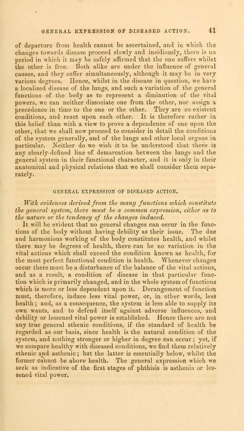 of departure from health cannot be ascertained, and in which the changes towards disease proceed slowly and insidiously, there is no period in which it may be safely affirmed that the one suffers whilst the other is free. Both alike are under the influence of general causes, and they suffer simultaneously, although it may be in very various degrees. Hence, whilst in the disease in question, we have a localized disease of the lungs, and such a variation of the general functions of the body as to represent a diminution of the vital powers, we can neither dissociate one from the other, nor assign a precedence in time to the one or the other. They are co existent conditions, and react upon each other. It is therefore rather in this belief than with a view to prove a dependence of one upon the other, that we shall now proceed to consider in detail the conditions of the system generally, and of the lungs and other local organs in particular. Neither do we wish it to be understood that there is any clearly-defined line of demarcation between the lungs and the general system in their functional character, and it is only in their anatomical and physical relations that we shall consider them sepa- rately. GENERAL EXPRESSION OF DISEASED ACTION. With evidences derived from the many functions which constitute the general system, there must be a common expression, either as to the nature or the tendency of the changes induced. It will be evident that no general changes can occur in the func- tions of the body without having debility as their issue. The due and harmonious working of the body constitutes health, and whilst there may be degrees of health, there can be no variation in the vital actions which shall exceed the condition known as health, for the most perfect functional condition is health. Whenever changes occur there must be a disturbance of the balance of the vital actions, and as a result, a condition of disease in that particular func- tion which is primarily changed, and in the whole system of functions which is more or less dependent upon it. Derangement of function must, therefore, induce less vital power, or, in other words, less health; and, as a consequence, the system is less able to supply it3 own wants, and to defend itself against adverse influences, and debility or lessened vital power is established. Hence there are not any true general sthenic conditions, if the standard of health be regarded as our basis, since health is the natural condition of the system, and nothing stronger or higher in degree can occur; yet, if we compare healthy with diseased conditions, we find them relatively sthenic and asthenic; but the latter is essentially below, whilst the former cannot be above health. The general expression which we seek as indicative of the first stages of phthisis is asthenia or les- sened vital power.