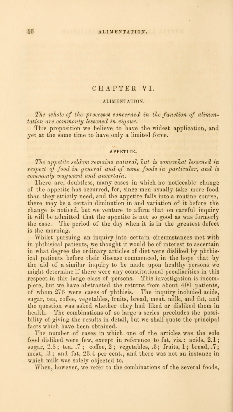 CHAPTER VI. ALIMENTATION. The whole of the processes concerned in the function of alimen- tation are commonly lessened in vigour. This proposition we believe to have the widest application, and yet at the same time to have only a limited force. APPETITE. The appetite seldom remains natural, but is somewhat lessened in respect of food in general and of some foods in particular, and is commonly viayward and uncertain. There are, doubtless, many cases in which no noticeable change of the appetite has occurred, for, since men usually take more food than they strictly need, and the appetite falls into a routine course, there may be a certain diminution in and variation of it before the change is noticed, but we venture to affirm that on careful inquiry it will be admitted that the appetite is not so good as was formerly the case. The period of the day when it is in the greatest defect is the morning. Whilst pursuing an inquiry into certain circumstances met with in phthisical patients, we thought it would be of interest to ascertain in what degree the ordinary articles of diet were disliked by phthis- ical patients before their disease commenced, in the hope that by the aid of a similar inquiry to be made upon healthy persons we might determine if there were any constitutional peculiarities in this respect in this large class of persons. This investigation is incom- plete, but we have abstracted the returns from about 400 patients, of whom 27(3 were cases of phthisis. The inquiry included acids, sugar, tea, coffee, vegetables, fruits, bread, meat, milk, and fat, and the question was asked whether they had liked or disliked them in health. The combinations of so large a series precludes the possi- bility of giving the results in detail, but we shall quote the principal facts which have been obtained. The number of cases in which one of the articles was the sole food disliked were few, except in reference to fat, viz.: acids, 2.1; sugar, 2.8; tea, .7 ; coffee, 2 ; vegetables, .3; fruits, 1; bread, .7; meat, .3 ; and fat, 23.4 per cent., and there was not an instance in which milk was solely objected to. When, however, we refer to the combinations of the several foods,