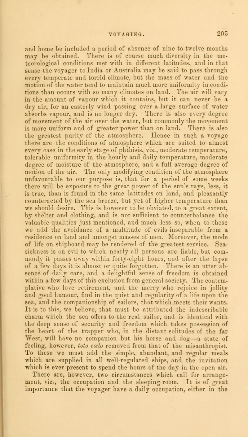 and home be included a period of absence of nine to twelve months may be obtained. There is of course much diversity in the me- teorological conditions met with in different latitudes, and in that sense the voyager to India or Australia may be said to pass through every temperate and torrid climate, but the mass of water and the motion of the water tend to maintain much more uniformity in condi- tions than occurs with so many climates on land. The air will vary in the amount of vapour which it contains, but it can never be a dry air, for an easterly wind passing over a large surface of water absorbs vapour, and is no longer dry. There is also every degree of movement of the air over the water, but commonly the movement is more uniform and of greater power than on land. There is also the greatest purity of the atmosphere. Hence in such a voyage there are the conditions of atmosphere which are suited to almost every case in the early stage of phthisis, viz., moderate temperature, tolerable uniformity in the hourly and daily temperature, moderate degree of moisture of the atmosphere, and a full average degree of motion of the air. The only modifying condition of the atmosphere unfavourable to our purpose is, that for a period of some weeks there will be exposure to the great power of the sun's rays, less, it is true, than is found in the same latitudes on land, and pleasantly counteracted by the sea breeze, but yet of higher temperature than we should desire. This is however to be obviated, to a great extent, by shelter and clothing, and is not sufficient to counterbalance the valuable qualities just mentioned, and much less so, when to these we add the avoidance of a multitude of evils inseparable from a residence on land and amongst masses of men. Moreover, the mode of life on shipboard may be rendered of the greatest service. Sea- sickness is an evil to which nearly all persons are liable, but com- monly it passes away within forty-eight hours, and after the lapse of a few days it is almost or quite forgotten. There is an utter ab- sence of daily care, and a delightful sense of freedom is obtained within a few days of this exclusion from general society. The contem- plative who love retirement, and the merry who rejoice in jollity and good humour, find in the quiet and regularity of a life upon the sea, and the companionship of sailors, that which meets their wants. It is to this, we believe, that must be attributed the indescribable charm which the sea offers to the real sailor, and is identical with the deep sense of security and freedom which takes possession of the heart of the trapper who, in the distant solitudes of the far West, will have no companion but his horse and dog—a state of feeling, however, toto coelo removed from that of the misanthropist. To these we must add the simple, abundant, and regular meala which are supplied in all well-regulated ships, and the invitation which is ever present to spend the hours of the day in the open air. There are, however, two circumstances which call for arrange- ment, viz., the occupation and the sleeping room. It is of great importance that the voyager have a daily occupation, either in the