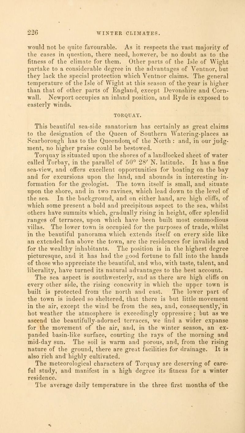 would not be quite favourable. As it respects the vast majority of the cases in question, there need, however, be no doubt as to the fitness of the climate for them. Other parts of the Isle of Wight partake to a considerable degree in the advantages of Ventnor, but they lack the special protection which Ventnor claims. The general temperature of the Isle of Wight at this season of the year is higher than that of other parts of England, except Devonshire and Corn- wall. Newport occupies an inland position, and Ryde is exposed to easterly winds. TORQUAY. This beautiful sea-side sanatorium has certainly as great claims to the designation of the Queen of Southern Watering-places as Scarborough has to the Queendom.of the North : and, in our judg- ment, no higher praise could be bestowed. Torquay is situated upon the shores of a landlocked sheet of water called Torbay, in the parallel of 50° 28' N. latitude. It has a fine sea-view, and offers excellent opportunities for boating on the bay and for excursions upon the land, and abounds in interesting in- formation for the geologist. The town itself is small, and situate upon the shore, and in two ravines, which lead down to the level of the sea. In the background, and on either hand, are high cliff's, of which some present a bold and precipitous aspect to the sea, whilst others haVe summits which, gradually rising in height, offer splendid ranges of terraces, upon which have been built most commodious villas. The lower town is occupied for the purposes of trade, whilst in the beautiful panorama which extends itself on every side like an extended fan above the town, are the residences for invalids and for the wealthy inhabitants. The position is in the highest degree picturesque, and it has had the £,ood fortune to fall into the hands of those who appreciate the beautiful, and who, with taste, talent, and liberality, have turned its natural advantages to the best account. The sea aspect is southwesterly, and as there are high cliffs on every other side, the rising concavity in which the upper town is built is protected from the north and east. The lower part of the town is indeed so sheltered, that there is but little movement in the air, except the wind be from the sea, and, consequently/in hot weather the atmosphere is exceedingly oppressive ; but as we ascend the beautifully-adorned terraces, we find a wider expanse for the movement of the air, and, in the winter season, an ex- panded basin-like surface, courting the rays of the morning and mid-day sun. The soil is warm and porous, and, from the rising nature of the ground, there are great facilities for drainage. It is also rich and highly cultivated. The meteorological characters of Torquay are deserving of care- ful study, and manifest in a high degree its fitness for a winter residence. The average daily temperature in the three first months of the