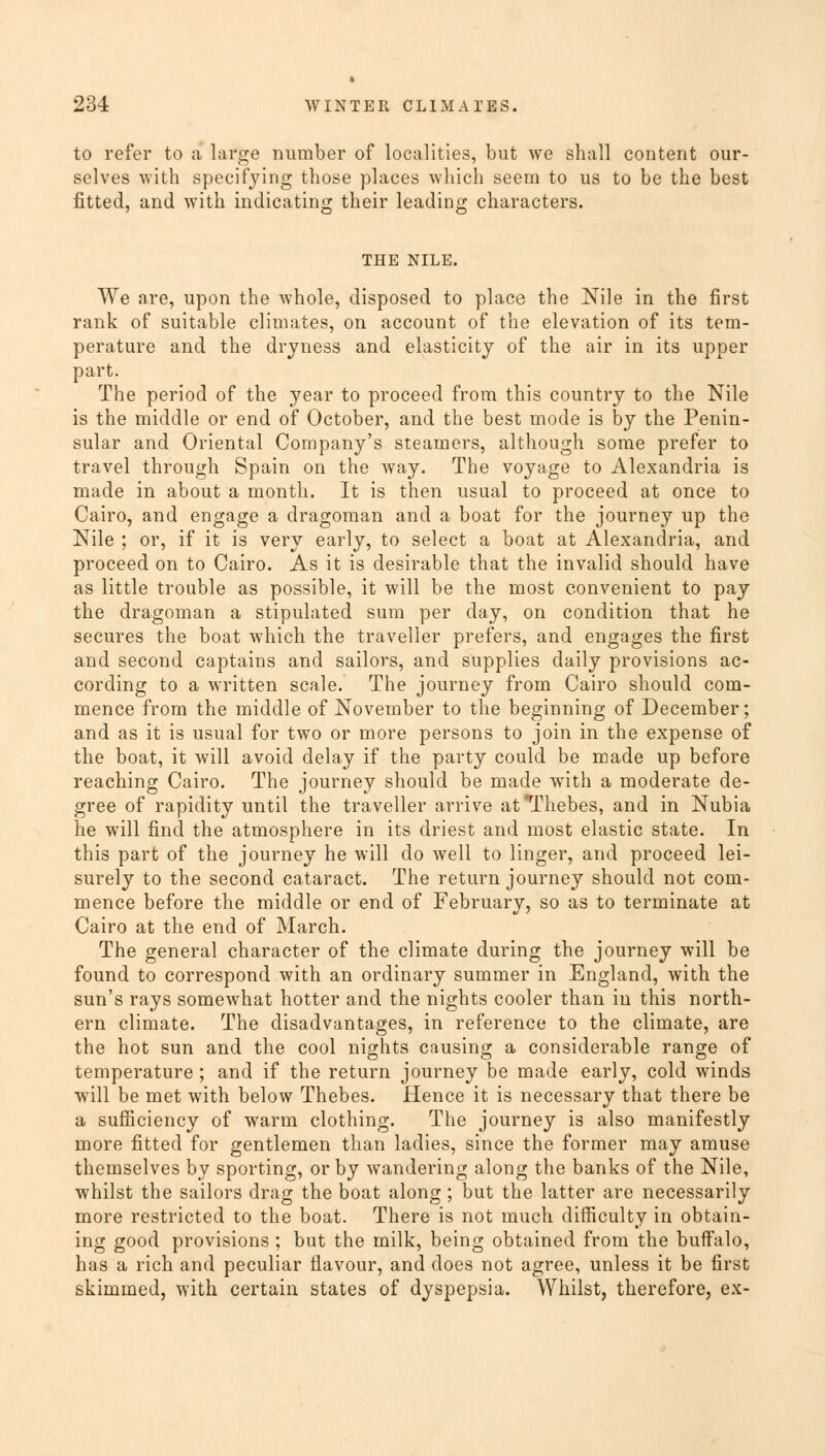 to refer to a large number of localities, but we shall content our- selves with specifying those places which seem to us to be the best fitted, and with indicating their leading characters. THE NILE. We are, upon the whole, disposed to place the Nile in the first rank of suitable climates, on account of the elevation of its tem- perature and the dryness and elasticity of the air in its upper part. The period of the year to proceed from this country to the Nile is the middle or end of October, and the best mode is by the Penin- sular and Oriental Company's steamers, although some prefer to travel through Spain on the way. The voyage to Alexandria is made in about a month. It is then usual to proceed at once to Cairo, and engage a dragoman and a boat for the journey up the Nile ; or, if it is very early, to select a boat at Alexandria, and proceed on to Cairo. As it is desirable that the invalid should have as little trouble as possible, it will be the most convenient to pay the dragoman a stipulated sum per day, on condition that he secures the boat which the traveller prefers, and engages the first and second captains and sailors, and supplies daily provisions ac- cording to a written scale. The journey from Cairo should com- mence from the middle of November to the beginning of December; and as it is usual for two or more persons to join in the expense of the boat, it will avoid delay if the party could be made up before reaching Cairo. The journey should be made with a moderate de- gree of rapidity until the traveller arrive at Thebes, and in Nubia he will find the atmosphere in its driest and most elastic state. In this part of the journey he will do well to linger, and proceed lei- surely to the second cataract. The return journey should not com- mence before the middle or end of February, so as to terminate at Cairo at the end of March. The general character of the climate during the journey will be found to correspond with an ordinary summer in England, with the sun's rays somewhat hotter and the nights cooler than in this north- ern climate. The disadvantages, in reference to the climate, are the hot sun and the cool nights causing a considerable range of temperature ; and if the return journey be made early, cold winds will be met with below Thebes. Hence it is necessary that there be a sufficiency of warm clothing. The journey is also manifestly more fitted for gentlemen than ladies, since the former may amuse themselves by sporting, or by wandering along the banks of the Nile, whilst the sailors drag the boat along; but the latter are necessarily more restricted to the boat. There is not much difficulty in obtain- ing good provisions ; but the milk, being obtained from the buffalo, has a rich and peculiar flavour, and does not agree, unless it be first skimmed, with certain states of dyspepsia. Whilst, therefore, ex-
