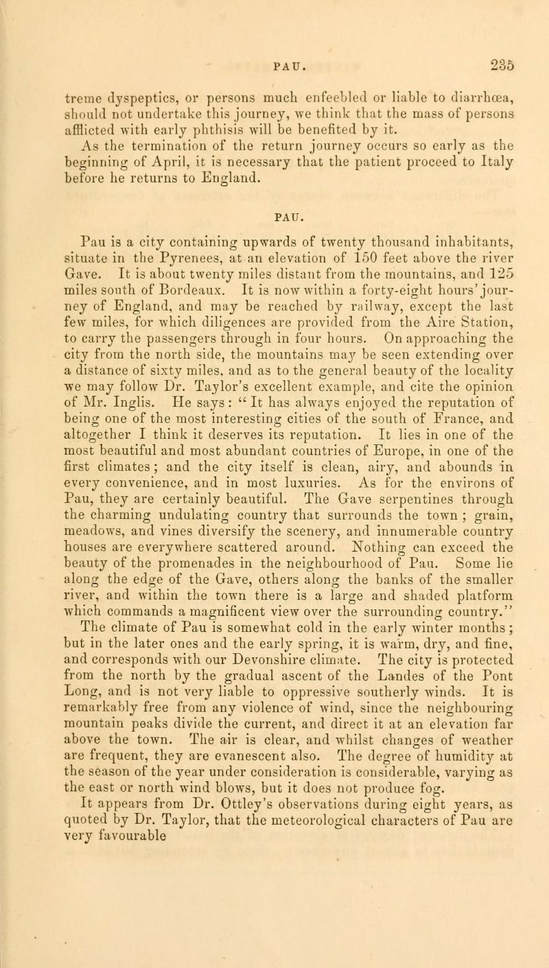 treme dyspeptics, or persons much enfeebled or liable to diarrhoea, should not undertake this journey, we think that the mass of persons afflicted with early phthisis will be benefited by it. As the termination of the return journey occurs so early as the beginning of April, it is necessary that the patient proceed to Italy before he returns to England. PAU. Pau is a city containing upwards of twenty thousand inhabitants, situate in the Pyrenees, at an elevation of 150 feet above the river Gave. It is about twenty miles distant from the mountains, and 125 miles south of Bordeaux. It is now within a forty-eight hours'jour- ney of England, and may be reached b}7 railway, except the last few miles, for which diligences are provided from the Aire Station, to carry the passengers through in four hours. On approaching the city from the north side, the mountains may be seen extending over a distance of sixty miles, and as to the general beauty of the locality we may follow Dr. Taylor's excellent example, and cite the opinion of Mr. Inglis. He says:  It has always enjoyed the reputation of being one of the most interesting cities of the south of France, and altogether I think it deserves its reputation. It lies in one of the most beautiful and most abundant countries of Europe, in one of the first climates; and the city itself is clean, airy, and abounds in every convenience, and in most luxuries. As for the environs of Pau, they are certainly beautiful. The Gave serpentines through the charming undulating country that surrounds the town ; grain, meadows, and vines diversify the scenery, and innumerable country houses are everywhere scattered around. Nothing can exceed the beauty of the promenades in the neighbourhood of Pau. Some lie along the edge of the Gave, others along the banks of the smaller river, and within the town there is a large and shaded platform which commands a magnificent view over the surrounding country. The climate of Pau is somewhat cold in the early winter months; but in the later ones and the early spring, it is warm, dry, and fine, and corresponds with our Devonshire climate. The city is protected from the north by the gradual ascent of the Landes of the Pont Long, and is not very liable to oppressive southerly winds. It is remarkably free from any violence of wind, since the neighbouring mountain peaks divide the current, and direct it at an elevation far above the town. The air is clear, and whilst changes of weather are frequent, they are evanescent also. The degree of humidity at the season of the year under consideration is considerable, varying as the east or north wind blows, but it does not produce fog. It appears from Dr. Ottley's observations during eight years, as quoted by Dr. Taylor, that the meteorological characters of Pau are very favourable