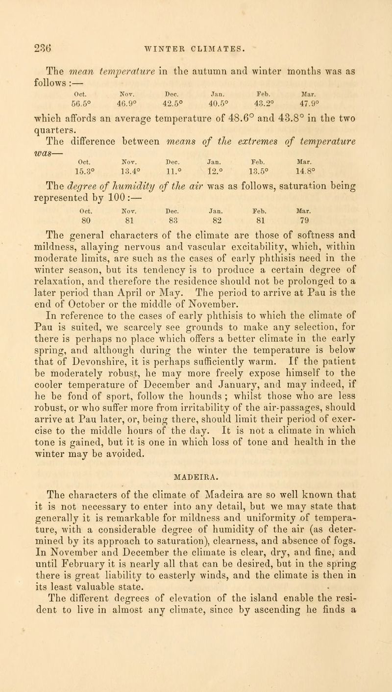 The mean temperature in the autumn and winter months was as follows :— Oct. Nov. Dec. Jan. Feb. Mar. 56.5° 46.9° 42.5° 40.5° 43.2° 47.9° which affords an average temperature of 48.6° and 43.8° in the two quarters. The difference between means of the extremes of temperature was— Oct. Nov. Dec. Jan. Feb. Mar. 15.3° 13.4° 11.° 12.° 13.5° 14.8° The degree of humidity of the air was as follows, saturation being represented by 100 :— Oct. Nov. Dec. Jan. Feb. Mar. 80 81 83 82 81 79 The general characters of the climate are those of softness and mildness, allaying nervous and vascular excitability, which, within moderate limits, are such as the cases of early phthisis aeed in the winter season, but its tendency is to produce a certain degree of relaxation, and therefore the residence should not be prolonged to a later period than April or May. The period to arrive at Pau is the end of October or the middle of November. In reference to the cases of early phthisis to which the climate of Pau is suited, we scarcely see grounds to make any selection, for there is perhaps no place which offers a better climate in the early spring, and although during the winter the temperature is below that of Devonshire, it is perhaps sufficiently warm. If the patient be moderately robust, he may more freely expose himself to the cooler temperature of December and January, and may indeed, if he be fond of sport, follow the hounds ; whilst those who are less robust, or who suffer more from irritability of the air-passages, should arrive at Pau later, or, being there, should limit their period of exer- cise to the middle hours of the day. It is not a climate in which tone is gained, but it is one in which loss of tone and health in the winter may be avoided. MADEIRA. The characters of the climate of Madeira are so well known that it is not necessary to enter into any detail, but we may state that generally it is remarkable for mildness and uniformity of tempera- ture, with a considerable degree of humidity of the air (as deter- mined by its approach to saturation), clearness, and absence of fogs. In November and December the climate is clear, dry, and fine, and until February it is nearly all that can be desired, but in the spring there is great liability to easterly winds, and the climate is then in its least valuable state. The different degrees of elevation of the island enable the resi- dent to live in almost any climate, since by ascending he finds a