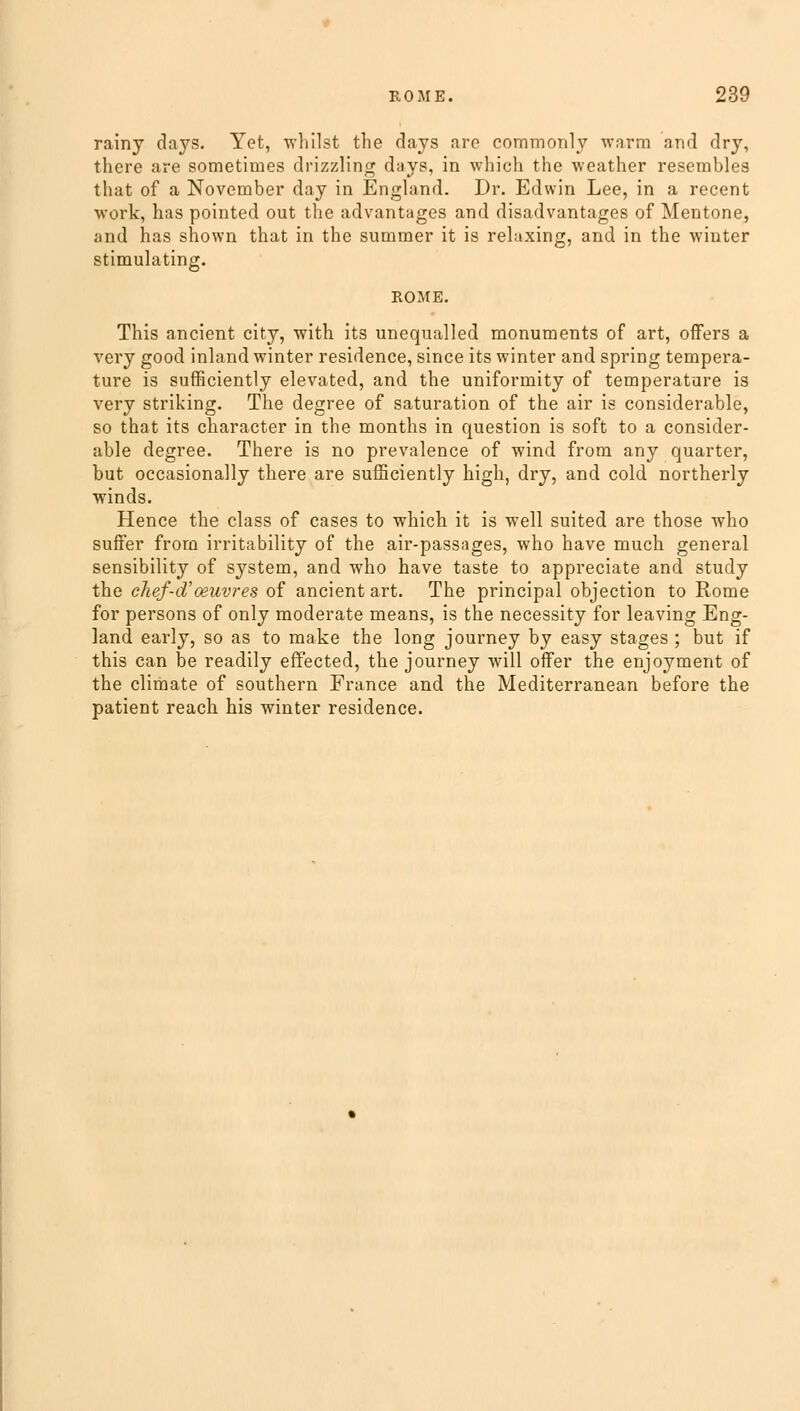 rainy days. Yet, whilst the days are commonly warm and dry, there are sometimes drizzling days, in which the weather resembles that of a November day in England. Dr. Edwin Lee, in a recent work, has pointed out the advantages and disadvantages of Mentone, and has shown that in the summer it is relaxing, and in the winter stimulating. ROME. This ancient city, with its unequalled monuments of art, offers a very good inland winter residence, since its winter and spring tempera- ture is sufficiently elevated, and the uniformity of temperature is very striking. The degree of saturation of the air is considerable, so that its character in the months in question is soft to a consider- able degree. There is no prevalence of wind from any quarter, but occasionally there are sufficiently high, dry, and cold northerly winds. Hence the class of cases to which it is well suited are those who suffer from irritability of the air-passages, who have much general sensibility of system, and who have taste to appreciate and study the chef-d'ceuvres of ancient art. The principal objection to Rome for persons of only moderate means, is the necessity for leaving Eng- land early, so as to make the long journey by easy stages ; but if this can be readily effected, the journey will offer the enjoyment of the climate of southern France and the Mediterranean before the patient reach his winter residence.