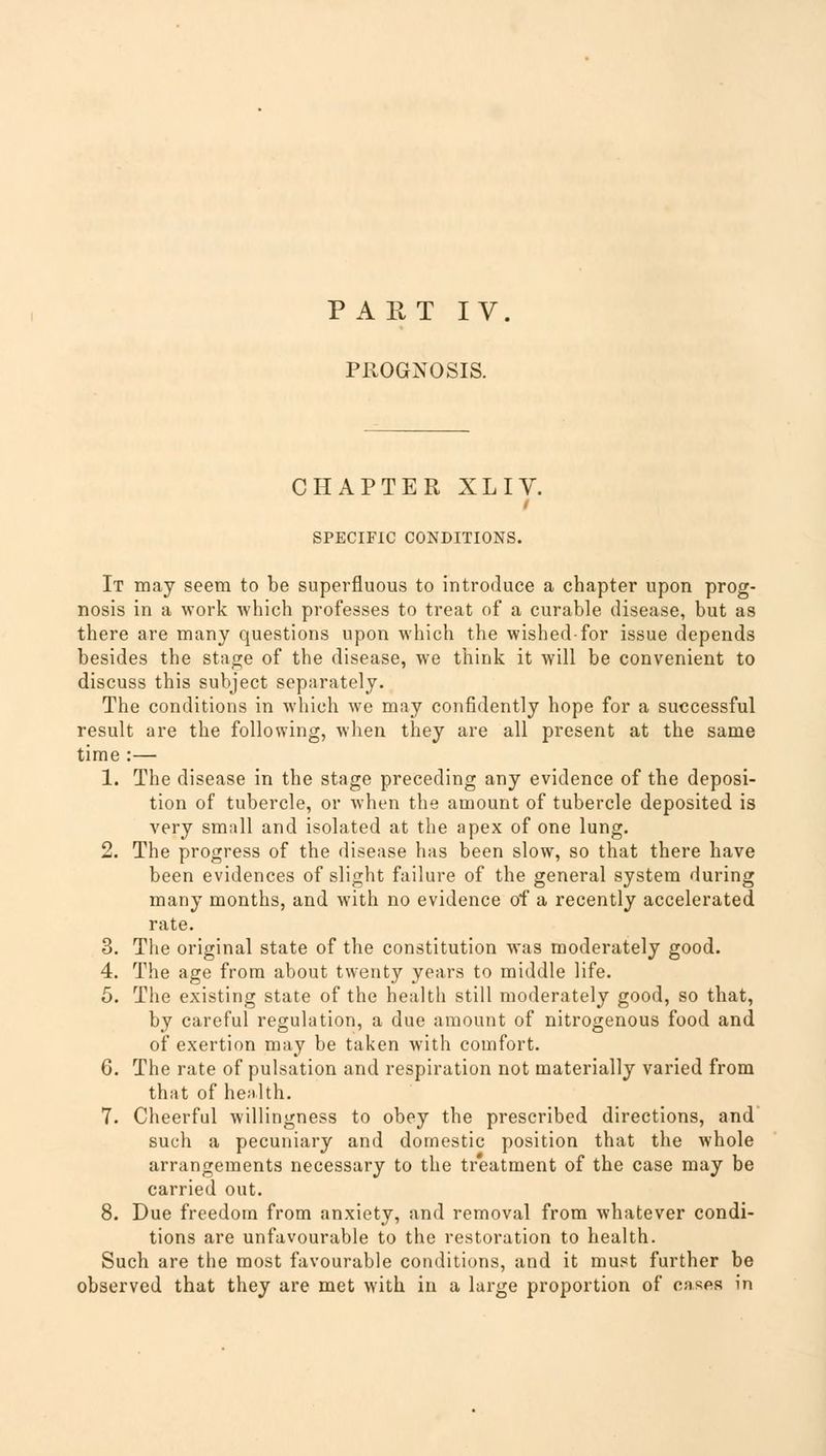 PART IV. PROGNOSIS. CHAPTER XLIV. i SPECIFIC CONDITIONS. It may seem to be superfluous to introduce a chapter upon prog- nosis in a work which professes to treat of a curable disease, but as there are many questions upon which the wished-for issue depends besides the stage of the disease, we think it will be convenient to discuss this subject separately. The conditions in which we may confidently hope for a successful result are the following, when they are all present at the same time :— 1. The disease in the stage preceding any evidence of the deposi- tion of tubercle, or when the amount of tubercle deposited is very small and isolated at the apex of one lung. 2. The progress of the disease has been slow, so that there have been evidences of slight failure of the general system during many months, and with no evidence of a recently accelerated rate. 3. The original state of the constitution was moderately good. 4. The age from about twenty years to middle life. 5. The existing state of the health still moderately good, so that, by careful regulation, a due amount of nitrogenous food and of exertion may be taken with comfort. 6. The rate of pulsation and respiration not materially varied from that of health. 7. Cheerful willingness to obey the prescribed directions, and* such a pecuniary and domestic position that the whole arrangements necessary to the treatment of the case may be carried out. 8. Due freedom from anxiety, and removal from whatever condi- tions are unfavourable to the restoration to health. Such are the most favourable conditions, and it must further be observed that they are met with in a large proportion of cases in