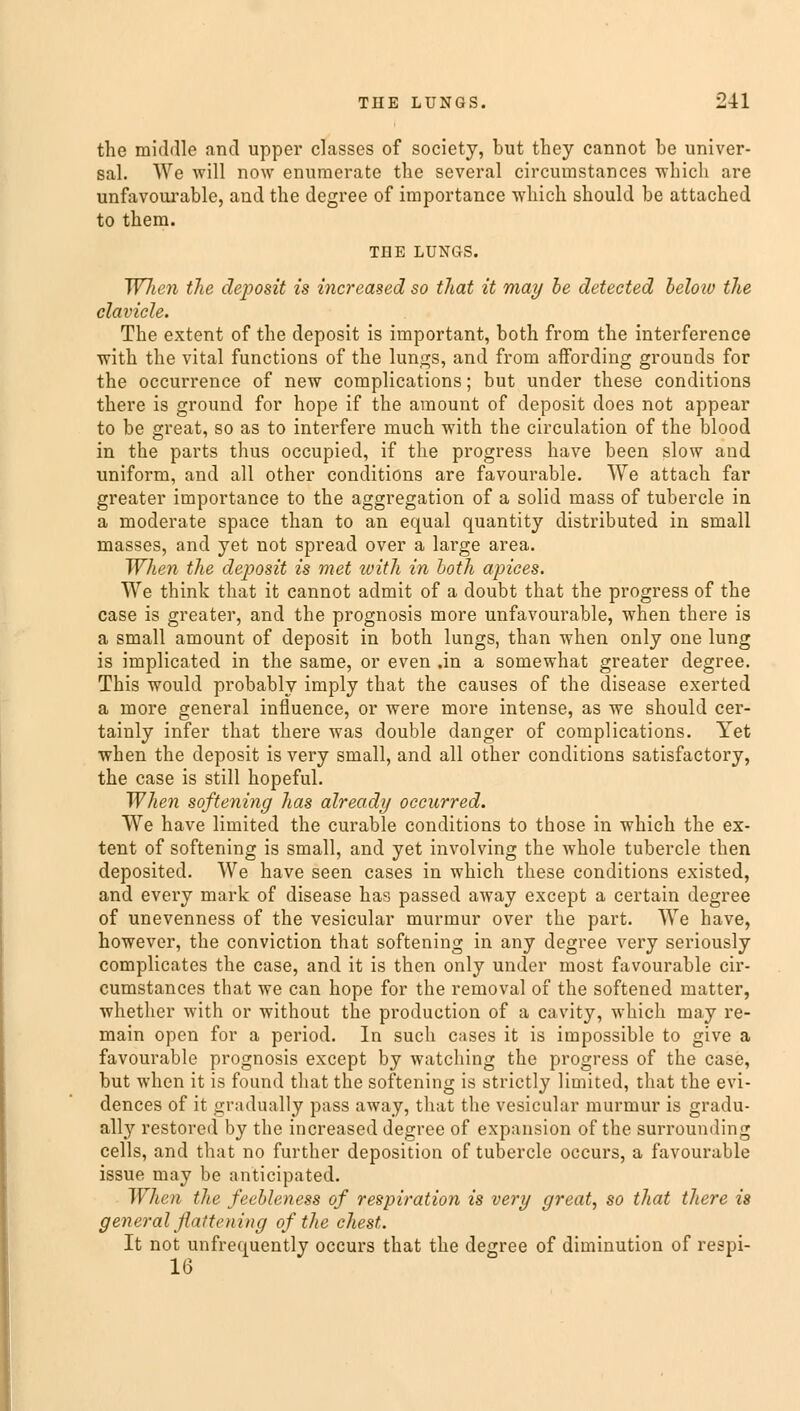 the middle and upper classes of society, but they cannot be univer- sal. We will now enumerate the several circumstances which are unfavourable, and the degree of importance which should be attached to them. THE LUNGS. WJien the deposit is increased so that it may be detected beloiv the clavicle. The extent of the deposit is important, both from the interference with the vital functions of the lungs, and from affording grounds for the occurrence of new complications; but under these conditions there is ground for hope if the amount of deposit does not appear to be great, so as to interfere much with the circulation of the blood in the parts thus occupied, if the progress have been slow and uniform, and all other conditions are favourable. We attach far greater importance to the aggregation of a solid mass of tubercle in a moderate space than to an equal quantity distributed in small masses, and yet not spread over a large area. When the deposit is met ivith in both apices. We think that it cannot admit of a doubt that the progress of the case is greater, and the prognosis more unfavourable, when there is a small amount of deposit in both lungs, than when only one lung is implicated in the same, or even .in a somewhat greater degree. This would probably imply that the causes of the disease exerted a more general influence, or were more intense, as we should cer- tainly infer that there was double danger of complications. Yet when the deposit is very small, and all other conditions satisfactory, the case is still hopeful. When softening has already occurred. We have limited the curable conditions to those in which the ex- tent of softening is small, and yet involving the whole tubercle then deposited. We have seen cases in which these conditions existed, and every mark of disease has passed away except a certain degree of unevenness of the vesicular murmur over the part. We have, however, the conviction that softening in any degree very seriously complicates the case, and it is then only under most favourable cir- cumstances that we can hope for the removal of the softened matter, whether with or without the production of a cavity, which may re- main open for a period. In such cases it is impossible to give a favourable prognosis except by watching the progress of the case, but when it is found that the softening is strictly limited, that the evi- dences of it gradually pass away, that the vesicular murmur is gradu- ally restored by the increased degree of expansion of the surrounding cells, and that no further deposition of tubercle occurs, a favourable issue may be anticipated. When the feebleness of respiration is very great, so that there is general flattening of the chest. It not unfrequently occurs that the degree of diminution of respi- 16