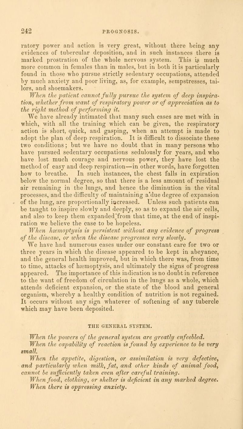 ratory power and action is very great, without there being any evidences of tubercular deposition, and in such instances there is marked prostration of the whole nervous system. This is much more common in females than in males, but in both it is particularly found in those who pursue strictly sedentary occupations, attended by much anxiety and poor living, as, for example, sempstresses, tai- lors, and shoemakers. When the patient cannot fully pursue the system of deep inspira- tion, whether from want of respiratory power or of appreciation as to the right method of performing it. We have already intimated that many such cases are met with in which, with all the training which can be given, the respiratory action is short, quick, and gasping, when an attempt is made to adopt the plan of deep respiration. It is difficult to dissociate these two conditions; but we have no doubt that in many persons who have pursued sedentary occupations sedulously for years, and who have lost much courage and nervous power, they have lost the method of easy and deep respiration—in other words, have forgotten how to breathe. In such instances, the chest falls in expiration below the normal degree, so that there is a less amount of residual air remaining in the lungs, and hence the diminution in the vital processes, and the difficulty of maintaining a'due degree of expansion of the lung, are proportionally increased. Unless such patients can be taught to inspire slowly and deeply, so as to expand the air cells, and also to keep them expanded'from that time, at the end of inspi- ration we believe the case to be hopeless. When hsemoptysis is persistent without any evidence of progress of the disease, or when the disease progresses very slowly. We have had numerous cases under our constant care for two or three years in which the disease appeared to be kept in abeyance, and the general health improved, but in which there was, from time to time, attacks of haemoptysis, and ultimately the signs of progress appeared. The importance of this indication is no doubt in reference to the want of freedom of circulation in the lungs as a whole, which attends deficient expansion, or the state of the blood and general organism, whereby a healthy condition of nutrition is not regained. It occurs without any sign whatever of softening of any tubercle which may have been deposited. THE GENERAL SYSTEM. Wlien the powers of the general system are greatly enfeebled. When the capability of reaction is found by experience to be very small. When the appetite, digestion, or assimilation is very defective, and particularly when milk, fat, and other kinds of animal food, cannot be sufficiently taken even after careful training. When food, clothing, or shelter is deficient in any marked degree. When there is oppressing anxiety.