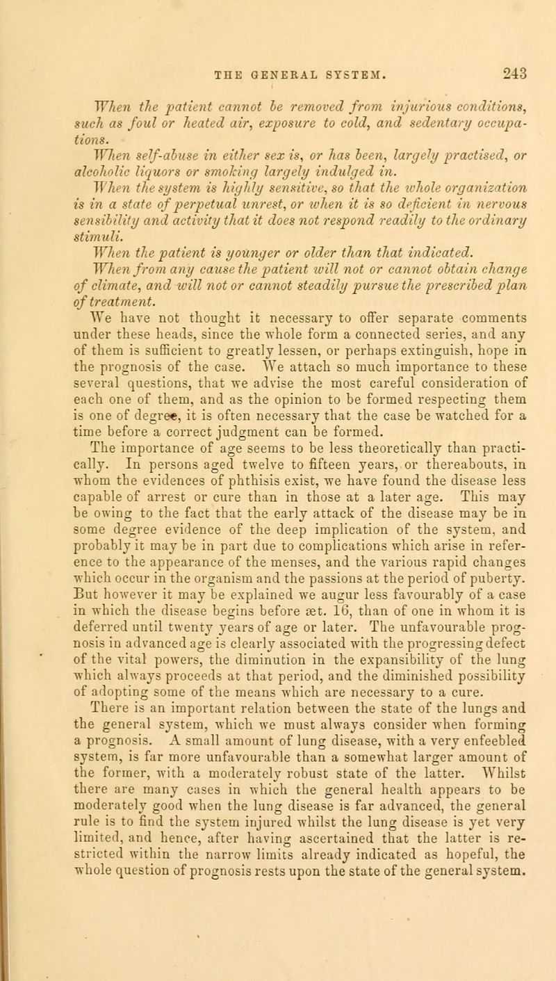 When the patient cannot be removed from injurious conditions, such as foul or heated air, exposure to cold, and sedentary occupa- tions. When self-abuse in either sex is, or has been, largely practised, or alcoholic liquors or smoking largely indulged in. When the system is highly sensitive, so that the whole organization is in a state of perpetual unrest, or when it is so deficient in nervous sensibility and activity that it does not respond readily to the ordinary stimuli. When the patient is younger or older than that indicated. When from any cause the patient will not or cannot obtain change of climate, and will not or cannot steadily pursue the prescribed plan of treatment. We have not thought it necessary to offer separate comments under these heads, since the whole form a connected series, and any of them is sufficient to greatly lessen, or perhaps extinguish, hope in the prognosis of the case. We attach so much importance to these several questions, that we advise the most careful consideration of each one of them, and as the opinion to be formed respecting them is one of degree, it is often necessary that the case be watched for a time before a correct judgment can be formed. The importance of age seems to be less theoretically than practi- cally. In persons aged twelve to fifteen years, or thereabouts, in whom the evidences of phthisis exist, we have found the disease less capable of arrest or cure than in those at a later age. This may be owing to the fact that the early attack of the disease may be in some degree evidence of the deep implication of the system, and probably it may be in part due to complications which arise in refer- ence to the appearance of the menses, and the various rapid changes which occur in the organism and the passions at the period of puberty. But however it may be explained we augur less favourably of a case in which the disease begins before aet. 16, than of one in whom it is deferred until twenty years of age or later. The unfavourable prog- nosis in advanced age is clearly associated with the progressing defect of the vital powers, the diminution in the expansibility of the lung which always proceeds at that period, and the diminished possibility of adopting some of the means which are necessary to a cure. There is an important relation between the state of the lungs and the general system, which we must always consider when forming a prognosis. A small amount of lung disease, with a very enfeebled system, is far more unfavourable than a somewhat larger amount of the former, with a moderately robust state of the latter. Whilst there are many cases in which the general health appears to be moderately good when the lung disease is far advanced, the general rule is to find the system injured whilst the lung disease is yet very limited, and hence, after having ascertained that the latter is re- stricted within the narrow limits already indicated as hopeful, the whole question of prognosis rests upon the state of the general system.