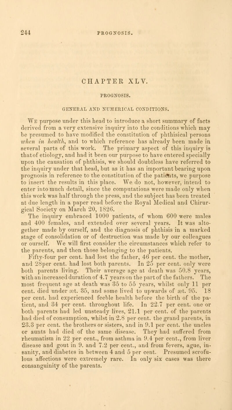 CHAPTER XLV. PROGNOSIS. GENERAL AND NUMERICAL CONDITIONS. We purpose under this head to introduce a short summary of facts derived from a very extensive inquiry into the conditions which may be presumed to have modified the constitution of phthisical persons when in health, and to which reference has already been made in several parts of this work. The primary aspect of this inquiry is that of etiology, and had it been our purpose to have entered specially upon the causation of phthisis, we should doubtless have referred to the inquiry under that head, but as it has an important bearing upon prognosis in reference to the constitution of the patients, we purpose to insert the results in this place. We do not, however, intend to enter into much detail, since the computations were made only when this work was half through the press, and the subject has been treated at due length in a paper read before the Royal Medical and Chirur- gical Society on March 20, 1826. The inquiry embraced 1000 patients, of whom 600 were males and 400 females, and extended over several years. It was alto- gether made by ourself, and the diagnosis of phthisis in a marked stage of consolidation or of destruction was made by our colleagues or ourself. We will first consider the circumstances which refer to the parents, and then those belonging to the patients. Fifty-four per cent, had lost the father, 46 per cent, the mother, and 28per cent, had lost both parents. In 25 per cent, only were both parents living. Their average age at death was 50.8 years, with an increased duration of 4.7 years on the part of the fathers. The most frequent age at death was 35 to 55 years, whilst only 11 per cent, died under set. 35, and some lived to upwards of ast. 95. 18 per cent, had experienced feeble health before the birth of the pa- tient, and 34 per cent, throughout life. In 22.7 per cent, one or both parents had led unsteady lives, 21.1 per cent, of the parents had died of consumption, whilst in 2.8 per cent, the grand parents, in 23.3 per cent, the brothers or sisters, and in 9.1 per cent, the uncles or aunts had died of the same disease. They had suffered from rheumatism in 22 per cent., from asthma in 9.4 per cent., from liver disease and gout in 9. and 7.2 per cent., and from fevers, ague, in- sanity, and diabetes in between 4 and 5 per cent. Presumed scrofu- lous affections were extremely rare. In only six cases was there consanguinity of the parents.