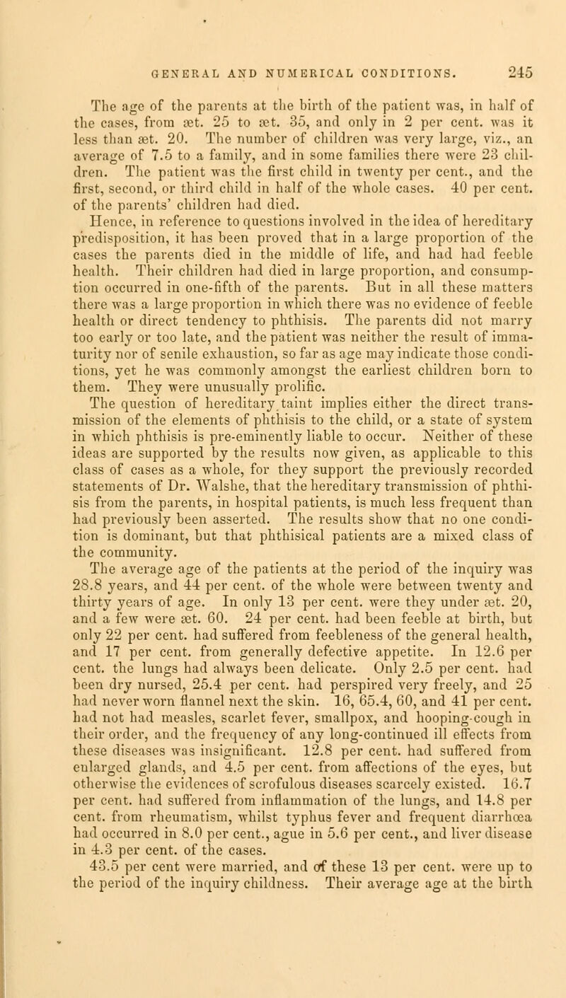 The age of the parents at the birth of the patient was, in half of the cases, from set. 25 to tet. 35, and only in 2 per cent, was it less than set. 20. The number of children was very large, viz., an average of 7.5 to a family, and in some families there were 23 chil- dren. The patient was the first child in twenty per cent., and the first, second, or third child in half of the whole cases. 40 per cent, of the parents' children had died. Hence, in reference to questions involved in the idea of hereditary predisposition, it has been proved that in a large proportion of the cases the parents died in the middle of life, and had had feeble health. Their children had died in large proportion, and consump- tion occurred in one-fifth of the parents. But in all these matters there was a large proportion in which there was no evidence of feeble health or direct tendency to phthisis. The parents did not marry too early or too late, and the patient was neither the result of imma- turity nor of senile exhaustion, so far as age may indicate those condi- tions, yet he was commonly amongst the earliest children born to them. They were unusually prolific. The question of hereditary taint implies either the direct trans- mission of the elements of phthisis to the child, or a state of system in which phthisis is pre-eminently liable to occur. Neither of these ideas are supported by the results now given, as applicable to this class of cases as a whole, for they support the previously recorded statements of Dr. Walshe, that the hereditary transmission of phthi- sis from the parents, in hospital patients, is much less frequent than had previously been asserted. The results show that no one condi- tion is dominant, but that phthisical patients are a mixed class of the community. The average age of the patients at the period of the inquiry was 28.8 years, and 44 per cent, of the whole were between twenty and thirty years of age. In only 13 per cent, were they under ast. 20, and a few were set. 60. 24 per cent, had been feeble at birth, but only 22 per cent, had suffered from feebleness of the general health, and 17 per cent, from generally defective appetite. In 12.6 per cent, the lungs had always been delicate. Only 2.5 per cent, had been dry nursed, 25.4 per cent, had perspired very freely, and 25 had never worn flannel next the skin. 16, 65.4, 60, and 41 per cent, had not had measles, scarlet fever, smallpox, and hooping-cough in their order, and the frequency of any long-continued ill effects from these diseases was insignificant. 12.8 per cent, had suffered from enlarged glands, and 4.5 per cent, from affections of the eyes, but otherwise the evidences of scrofulous diseases scarcely existed. 16.7 per cent, had suffered from inflammation of the lungs, and 14.8 per cent, from rheumatism, whilst typhus fever and frequent diarrhoea had occurred in 8.0 per cent., ague in 5.6 per cent., and liver disease in 4.3 per cent, of the cases. 43.5 per cent were married, and of these 13 per cent, were up to the period of the inquiry childness. Their average age at the birth