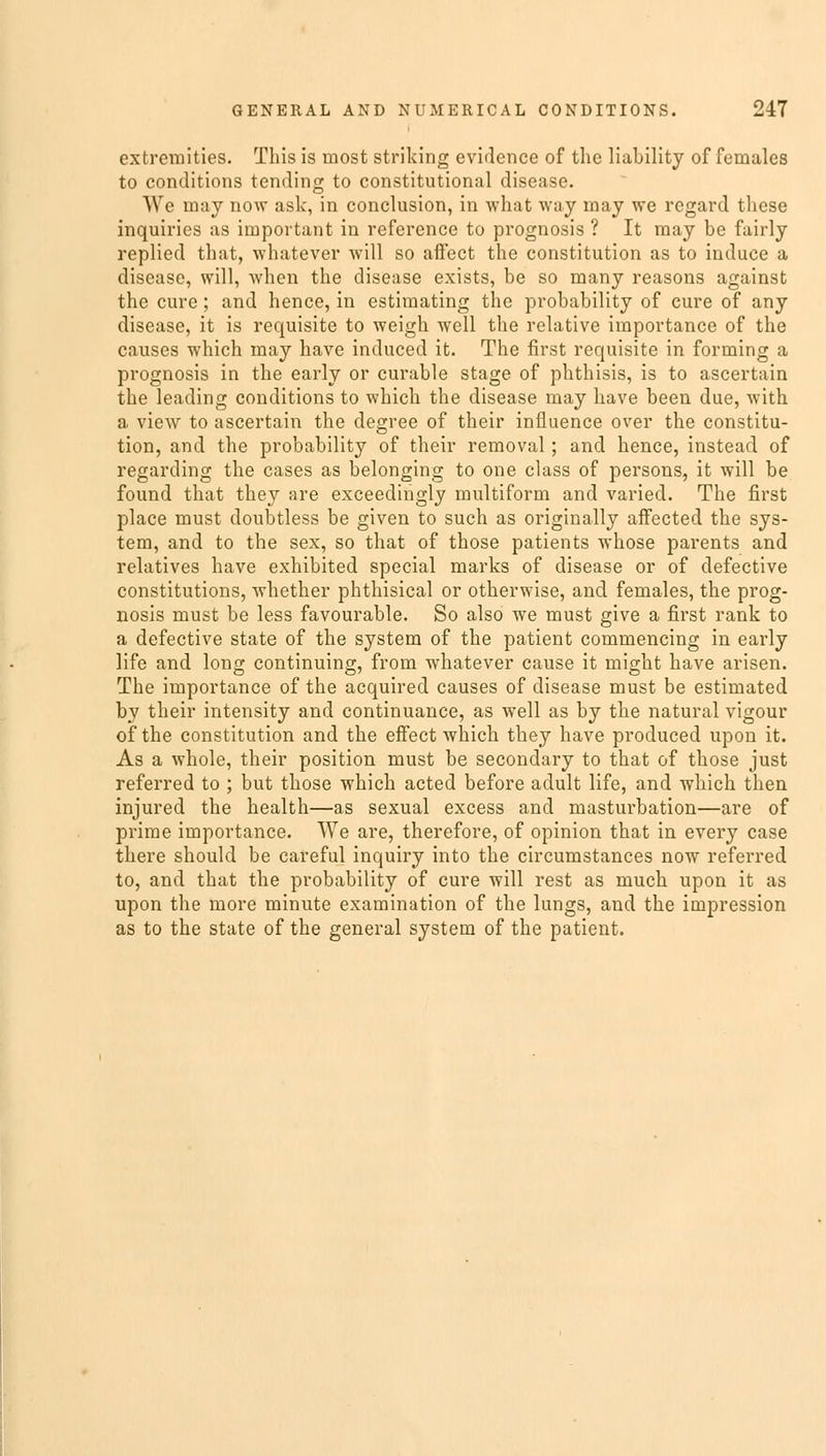 extremities. This is most striking evidence of the liability of females to conditions tending to constitutional disease. We may now ask, in conclusion, in what way may we regard these inquiries as important in reference to prognosis ? It may be fairly replied that, whatever will so affect the constitution as to induce a disease, will, when the disease exists, be so many reasons against the cure ; and hence, in estimating the probability of cure of any disease, it is requisite to weigh well the relative importance of the causes which may have induced it. The first requisite in forming a prognosis in the early or curable stage of phthisis, is to ascertain the leading conditions to which the disease may have been due, with a view to ascertain the degree of their influence over the constitu- tion, and the probability of their removal; and hence, instead of regarding the cases as belonging to one class of persons, it will be found that they are exceedingly multiform and varied. The first place must doubtless be given to such as originally affected the sys- tem, and to the sex, so that of those patients whose parents and relatives have exhibited special marks of disease or of defective constitutions, whether phthisical or otherwise, and females, the prog- nosis must be less favourable. So also we must give a first rank to a defective state of the system of the patient commencing in early life and long continuing, from whatever cause it might have arisen. The importance of the acquired causes of disease must be estimated by their intensity and continuance, as well as by the natural vigour of the constitution and the effect which they have produced upon it. As a whole, their position must be secondary to that of those just referred to ; but those which acted before adult life, and which then injured the health—as sexual excess and masturbation—are of prime importance. We are, therefore, of opinion that in every case there should be careful inquiry into the circumstances now referred to, and that the probability of cure will rest as much upon it as upon the more minute examination of the lungs, and the impression as to the state of the general system of the patient.