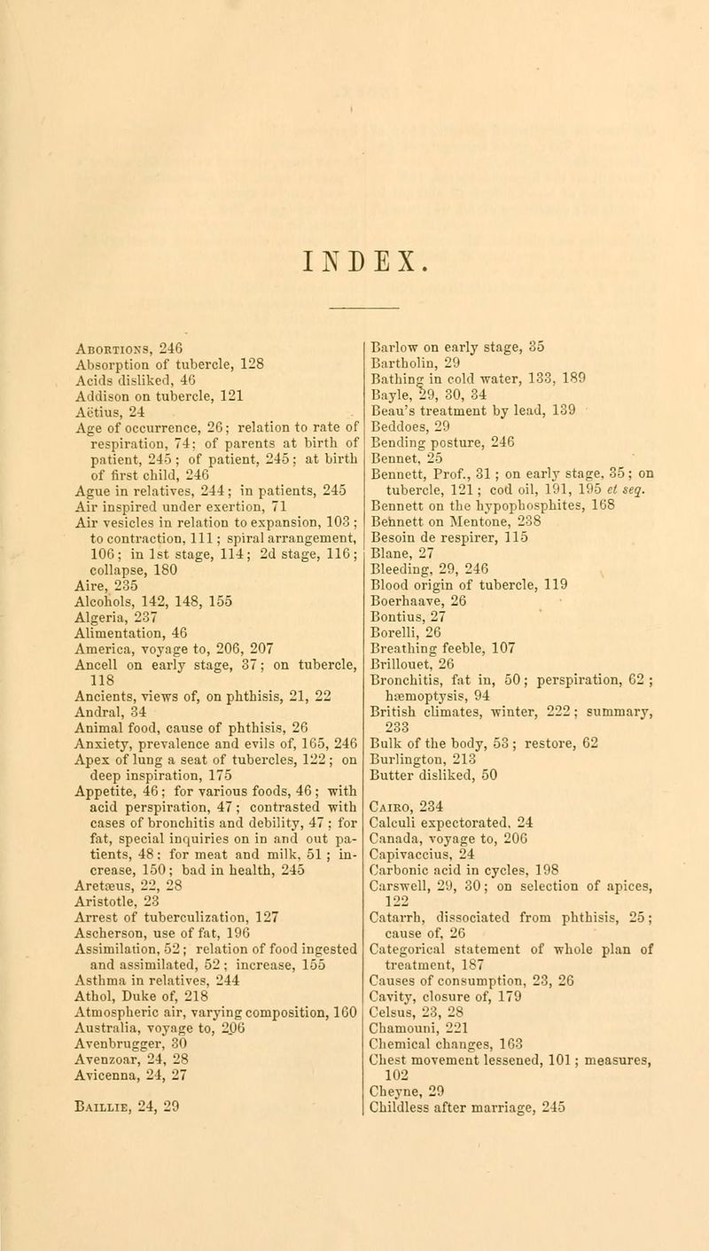 INDEX. Abortions, 246 Absorption of tubercle, 128 Acids disliked, 46 Addison on tubercle, 121 Aiitius, 24 Age of occurrence, 26; relation to rate of respiration, 74; of parents at birth of patient, 245 ; of patient, 245 ; at birth of first child, 24G Ague in relatives, 244; in patients, 245 Air inspired under exertion, 71 Air vesicles in relation to expansion, 103 ; to contraction, 111; spiral arrangement, 106; in 1st stage, 114; 2d stage, 116; collapse, 180 Aire, 235 Alcohols, 142, 148, 155 Algeria, 237 Alimentation, 46 America, voyage to, 206, 207 Ancell on early stage, 37; on tubercle, 118 Ancients, views of, on phthisis, 21, 22 Andral, 34 Animal food, cause of phthisis, 26 Anxiety, prevalence and evils of, 165, 246 Apex of lung a seat of tubercles, 122 ; on deep inspiration, 175 Appetite, 46; for various foods, 46 ; with acid perspiration, 47 ; contrasted with cases of bronchitis and debility, 47 ; for fat, special inquiries on in and out pa- tients, 48: for meat and milk, 51 ; in- crease, 150; bad in health, 245 Aretceus, 22, 28 Aristotle, 23 Arrest of tuberculization, 127 Ascherson, use of fat, 196 Assimilation, 52; relation of food ingested and assimilated, 52 ; increase, 155 Asthma in relatives, 244 Athol, Duke of, 218 Atmospheric air, varying composition, 160 Australia, voyage to, 206 Avenbrugger, 30 Avenzoar, 24, 28 Avicenna, 24, 27 Baillie, 24, 29 Barlow on early stage, 35 Bartholin, 29 Bathing in cold water, 133, 189 Bayle, 29, 30, 34 Beau's treatment by lead, 139 Beddoes, 29 Bending posture, 246 Bennet, 25 Bennett, Prof., 31; on early stage, 35; on tubercle, 121; cod oil, 191, 195 et seq. Bennett on the hypophosphites, 168 Bennett on Mentone, 238 Besoin de respirer, 115 Blane, 27 Bleeding, 29, 246 Blood origin of tubercle, 119 Boerhaave, 26 Bontius, 27 Borelli, 26 Breathing feeble, 107 Brillouet, 26 Bronchitis, fat in, 50; perspiration, 62 ; haemoptysis, 94 British climates, winter, 222; summary, 233 Bulk of the body, 53 ; restore, 62 Burlington, 213 Butter disliked, 50 Cairo, 234 Calculi expectorated. 24 Canada, voyage to, 206 Capivaccius, 24 Carbonic acid in cycles, 198 Carswell, 29, 30; on selection of apices, 122 Catarrh, dissociated from phthisis, 25; cause of, 26 Categorical statement of whole plan of treatment, 187 Causes of consumption, 23, 26 Cavity, closure of, 179 Celsus, 23, 28 Chamouni, 221 Chemical changes, 163 Chest movement lessened, 101 ; measures, 102 Cheyne, 29 Childless after marriage, 245