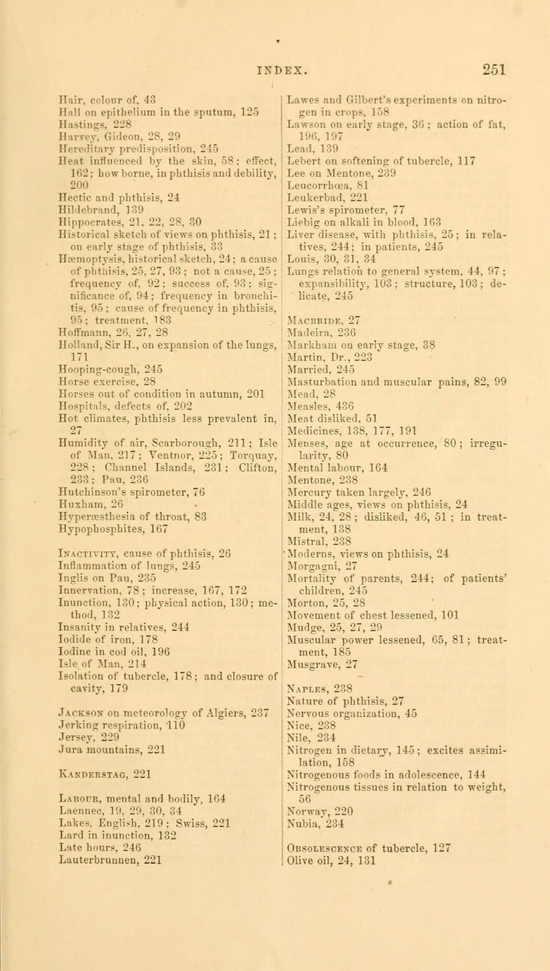 Hair, colour of, 43 Hull on epithelium in the sputum, 125 Hastings, 228 Harvey, Gideon, US. 29 Hereditary predisposition, 245 Heat influenced by the skin. 58 : effect, 162: how borne, in phthisis and debility, 200 Hectic and phthisis, 24 Hildebrand, 139 Hippocrates. 21, 22. 28, 30 Historical sketch of views on phthisis, 21; on early stage of phthisis, 33 Hemoptysis, historical sketch, 21; a cause of phthisis, 25, 27, 93 ; not a cause, 25 ; frequency of, 92; success of. 93 : sig- nificance of, 94; frequency in bronchi- tis 95; cause of frequency in phthisis, 95: treatment. 183 Hoffmann. 26, 27, 28 Holland, Sir H., on expansion of the lungs, 171 Hooping-cough, 245 Horse exercise, 28 Horses out of condition in autumn, 201 Hospitals, defects of. 202 Hot climates, phthisis less prevalent in, 27 Humidity of air, Scarborough, 211 ; Isle of Man, 217; Ventnor, 225; Torquay, 228; Channel Islands, 231; Clifton, 233; Pau, 236 Hutchinson's spirometer, 76 Huxham, 26 Hyperesthesia of throat, 83 Hypophosphites, 167 Inactivity, cause of phthisis, 26 Inflammation of lungs, 245 Inglis on Pau. 235 Innervation. 78; increase, 167, 172 Inunction, 130; physical action, 130; me- thod, 132 Insanity in relatives, 244 Iodide of iron, 178 Iodine in cod oil, 196 Isle, of Man. 214 Isolation of tubercle, 178; and closure of cavity, 179 Jackson on meteorology of Algiers. 237 Jerking respiration, 110 .lersey. 220 Jura mountains, 221 K \M'i:rstag, 221 Labour, mental and bodily, 164 Laennec, 19. 29, 30, 34 Lakes, English, 219; Swiss, 221 Lard in inunction, 132 Late hours, 246 Lauterbruunen, 221 Lawes and Gilbert's experiments on nitro- gen in crops, 158 Lawson on early stage, 30 : action of fat, 196, 197 Lead, 1!» Lebert on softening of tubercle, 117 Lee on Mentone, 239 Leucorrhcea, 81 Leukerbad, 221 Lewis's spirometer. 77 Liebig on alkali in blood, 163 Liver disease, with phthisis, 25; in rela- tives. 244: in patients, 245 Louis, 30, 31. 34 Lungs relation to general system. 44, 97 ; expansibility, 103; structure, 103 ; de- licate, 245 Mactjkide. 27 Madeira. 236 Markham on earlv stage, 38 Martin. Dr.. 223 Married, 245 Masturbation and muscular pains, 82, 99 Mead, 28 Measles, 436 Meat disliked. 51 Medicines, 138, 177, 191 Menses, age at occurrence, 80 ; irregu- larity, 80 Mental labour, 164 Mentone, 238 Mercury taken largely, 246 Middle ages, views on phthisis, 24 Milk, 24, 28 ; disliked, 46, 51 ; in treat- ment, 138 Mistral, 238 Moderns, views on phthisis, 24 Morgagni. 27 Mortality of parents, 244; of patients' children, 245 Morton, 25, 28 Movement of chest lessened, 101 Mudge, 25, 27, 29 Muscular power lessened, 65, 81; treat- ment, 185 Musgrave, 27 Naples, 238 Nature of phthisis, 27 Nervous organization, 45 Nice, 238 Nile. 234 Nitrogen in dietary, 145; excites assimi- lation, 158 Nitrogenous foods in adolescence, 144 Nitrogenous tissues in relation to weight, 56 Norway, 220 Nubia, 2^4 Obsolescence of tubercle, 127 Olive oil, 24, 131