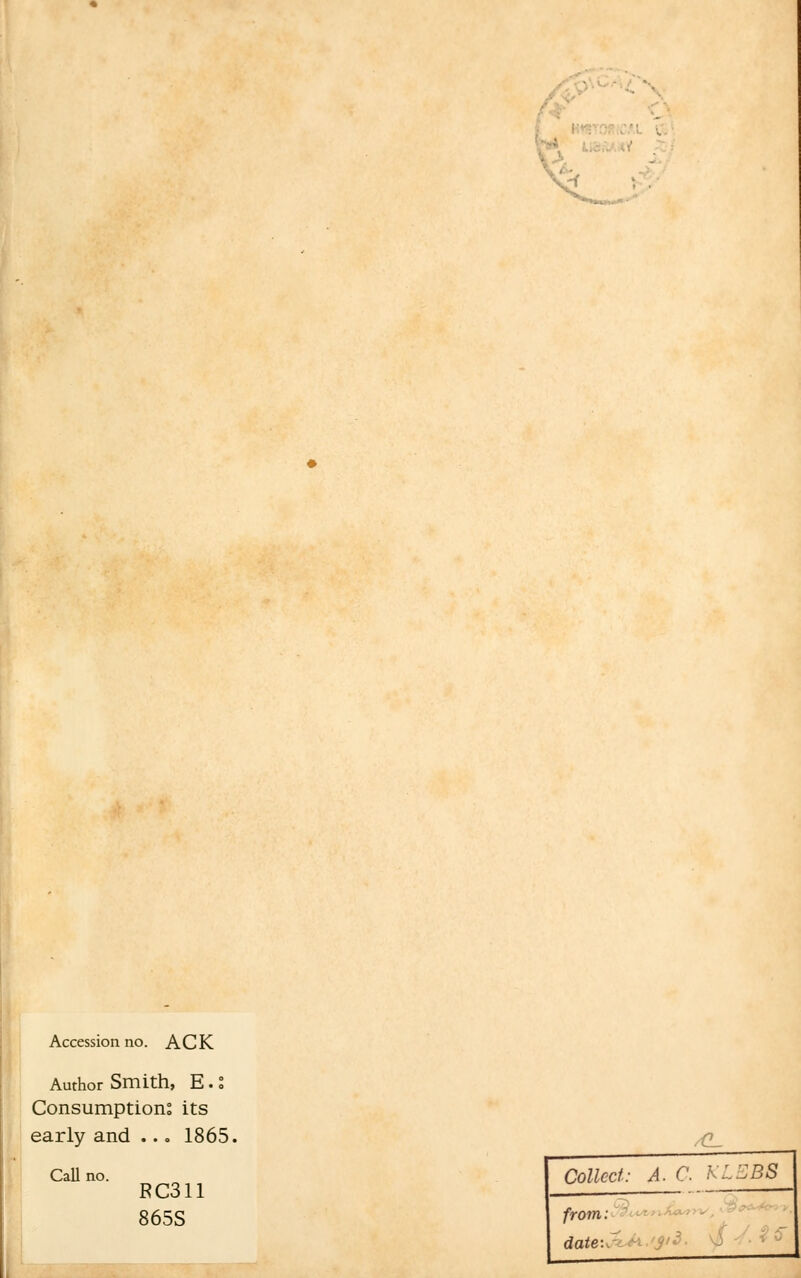 Accession no. ACK Author Smith, E.S Consumption; its early and ... 1865. Call no. FC311 865S /C_ Collect: A. C KLEB8 from: date:, -'$'3-
