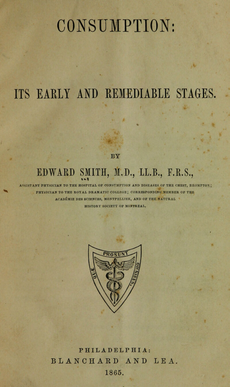 CONSUMPTION: ITS EARLY AND REMEDIABLE STAGES. BY EDWARD SMITH, M.D., LI.B., F.R.S., ASSISTANT PHYSICIAN TO THE HOSPITAL OP CONSUMPTION AND DISEASES OP THE CHEST, BROMPTON.; PHYSICIAN TO THE ROYAL DRAMATIC COLLEGE; CORRESPONDING MEMBER OF THE ACADEMIE DES SCIENCES, MONTPELLIER, AND OF THE NATCRAL HISTORY SOCIETY OF MONTREAL. PHILADELPHIA: BLANCHAED AND LEA. 1865.