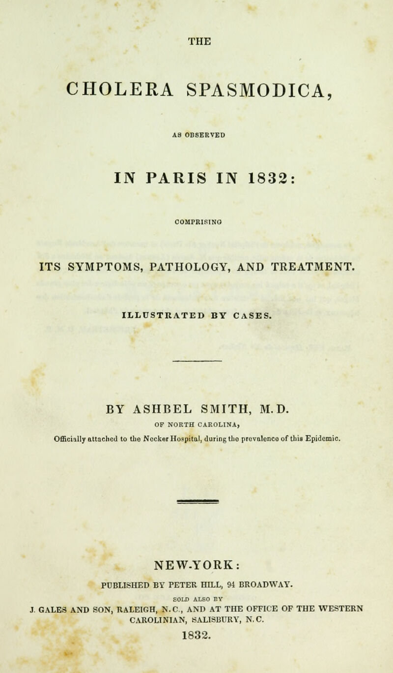 THE CHOLERA SPASMODICA, A8 OBSERVED IN PARIS IN 1832 COMPRISINO ITS SYMPTOMS, PATHOLOGY, AND TREATMENT. ILLUSTRATED BY CASES. BY ASHBEL SMITH, M. D. OF NORTH CAROLINA, Officially attached to the Nocker Hospital, during the prevalence of this Epidemic. NEW-YORK: PUBLISHED BY PETER HILL, 94 BROADWAY. SOLD ALBO BY J. GALES AND SON, RALEIGH, N.C., AND AT THE OFFICE OF THE WESTERN CAROLINIAN, SALISBURY, N.C. 1832.